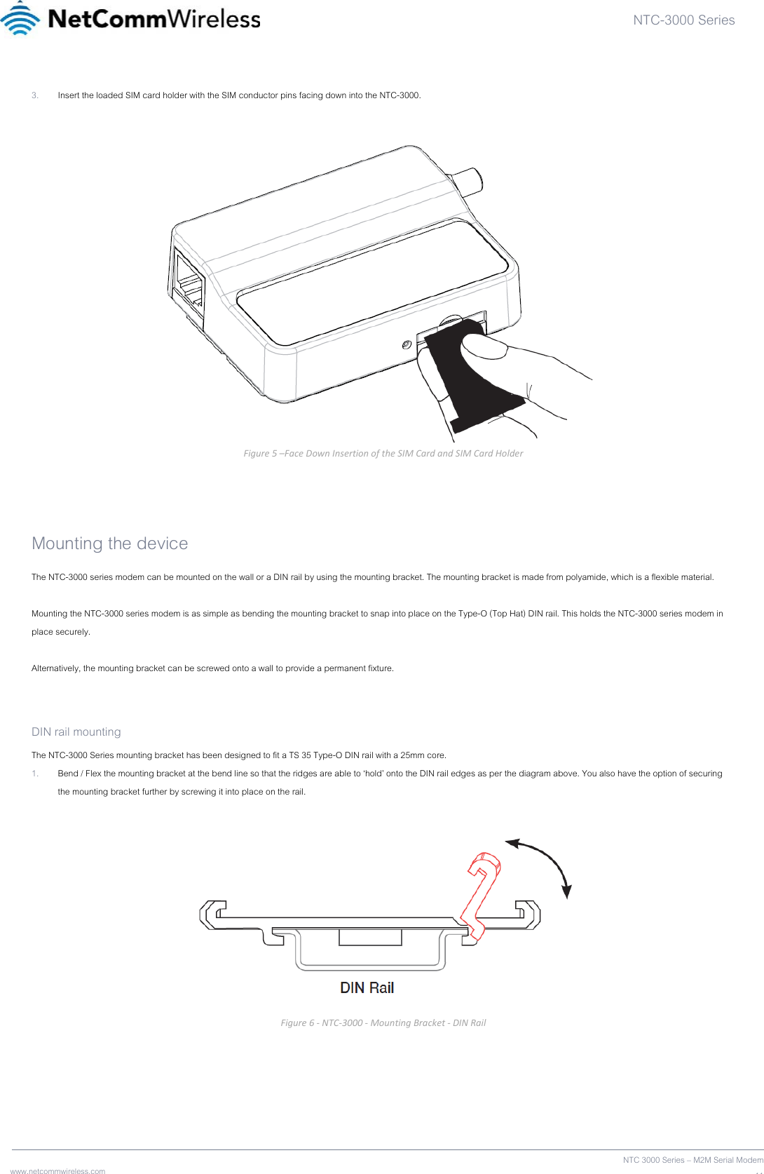 NTC-3000 Series  www.netcommwireless.com  NTC 3000 Series – M2M Serial Modem113. Insert the loaded SIM card holder with the SIM conductor pins facing down into the NTC-3000.   Figure5–FaceDownInsertionoftheSIMCardandSIMCardHolder Mounting the device The NTC-3000 series modem can be mounted on the wall or a DIN rail by using the mounting bracket. The mounting bracket is made from polyamide, which is a flexible material.  Mounting the NTC-3000 series modem is as simple as bending the mounting bracket to snap into place on the Type-O (Top Hat) DIN rail. This holds the NTC-3000 series modem in place securely.  Alternatively, the mounting bracket can be screwed onto a wall to provide a permanent fixture.   DIN rail mounting The NTC-3000 Series mounting bracket has been designed to fit a TS 35 Type-O DIN rail with a 25mm core. 1. Bend / Flex the mounting bracket at the bend line so that the ridges are able to ‘hold’ onto the DIN rail edges as per the diagram above. You also have the option of securing the mounting bracket further by screwing it into place on the rail.    Figure6‐NTC‐3000‐MountingBracket‐DINRail   