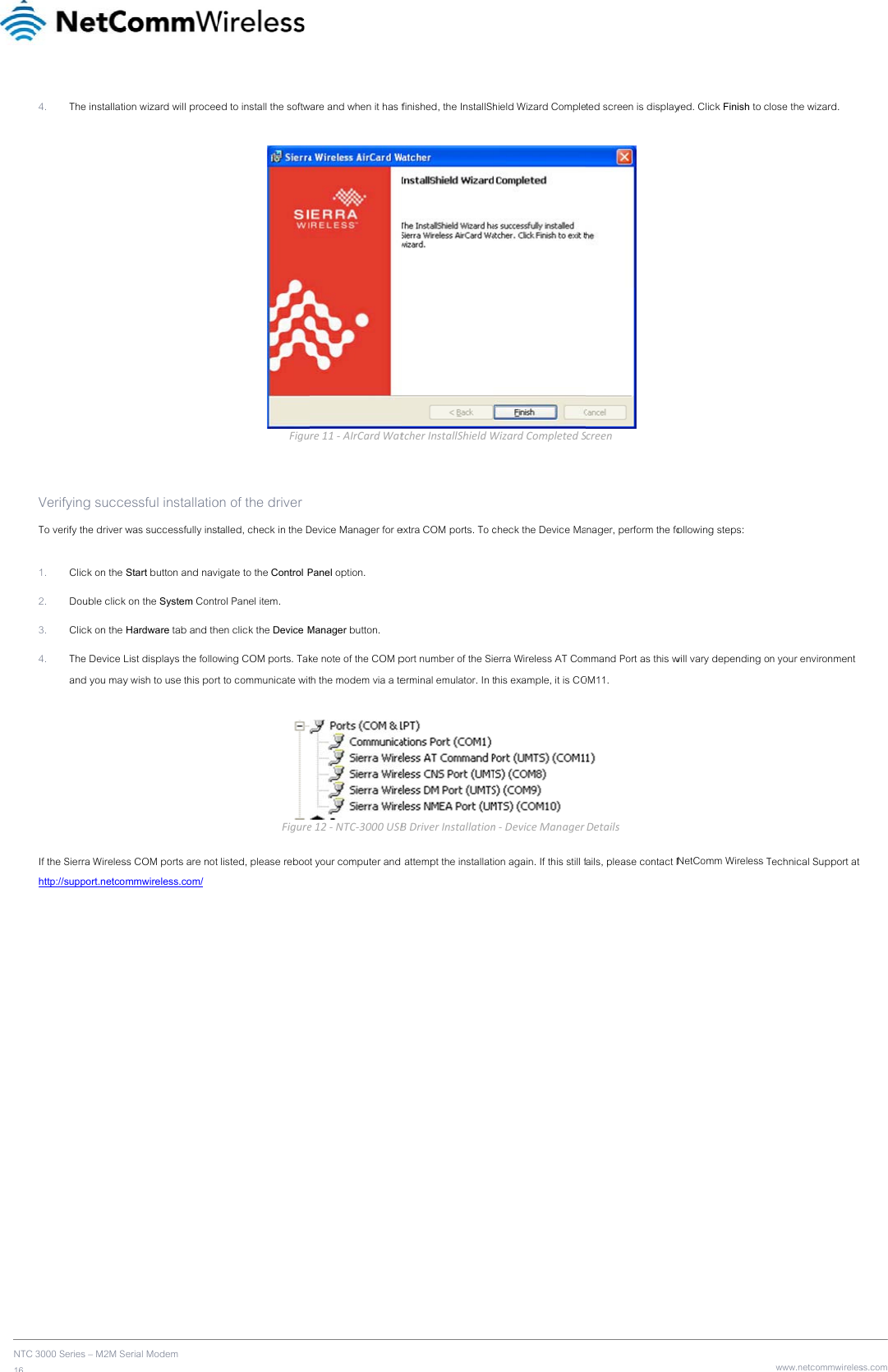 NTC 16      3000 Series – M2M S4. The installati  Verifying succeTo verify the driver w 1. Click on the 2. Double click 3. Click on the 4. The Device Land you may If the Sierra Wireleshttp://support.netco                  erial Modem on wizard will proceeessful installatiowas successfully instStart button and navk on the System ContHardware tab and thList displays the folloy wish to use this porss COM ports are notmmwireless.com/ ed to install the softwFiguon of the driver talled, check in the Digate to the Control Prol Panel item. en click the Device Mwing COM ports. Takrt to communicate witFiguret listed, please rebooware and when it has fre11‐AIrCardWatDevice Manager for ePanel option. Manager button. ke note of the COM pth the modem via a tee12‐NTC‐3000USBt your computer and finished, the InstallShtcherInstallShieldWextra COM ports. To cport number of the Sierminal emulator. In tBDriverInstallation attempt the installatihield Wizard CompleWizardCompletedScheck the Device Maerra Wireless AT Comthis example, it is COn‐DeviceManageron again. If this still fted screen is display Screennager, perform the fommand Port as this wOM11.  Detailsfails, please contact Nyed. Click Finish to collowing steps: will vary depending oNetComm Wireless Twww.netcommwireleslose the wizard. n your environment Technical Support at ss.com 