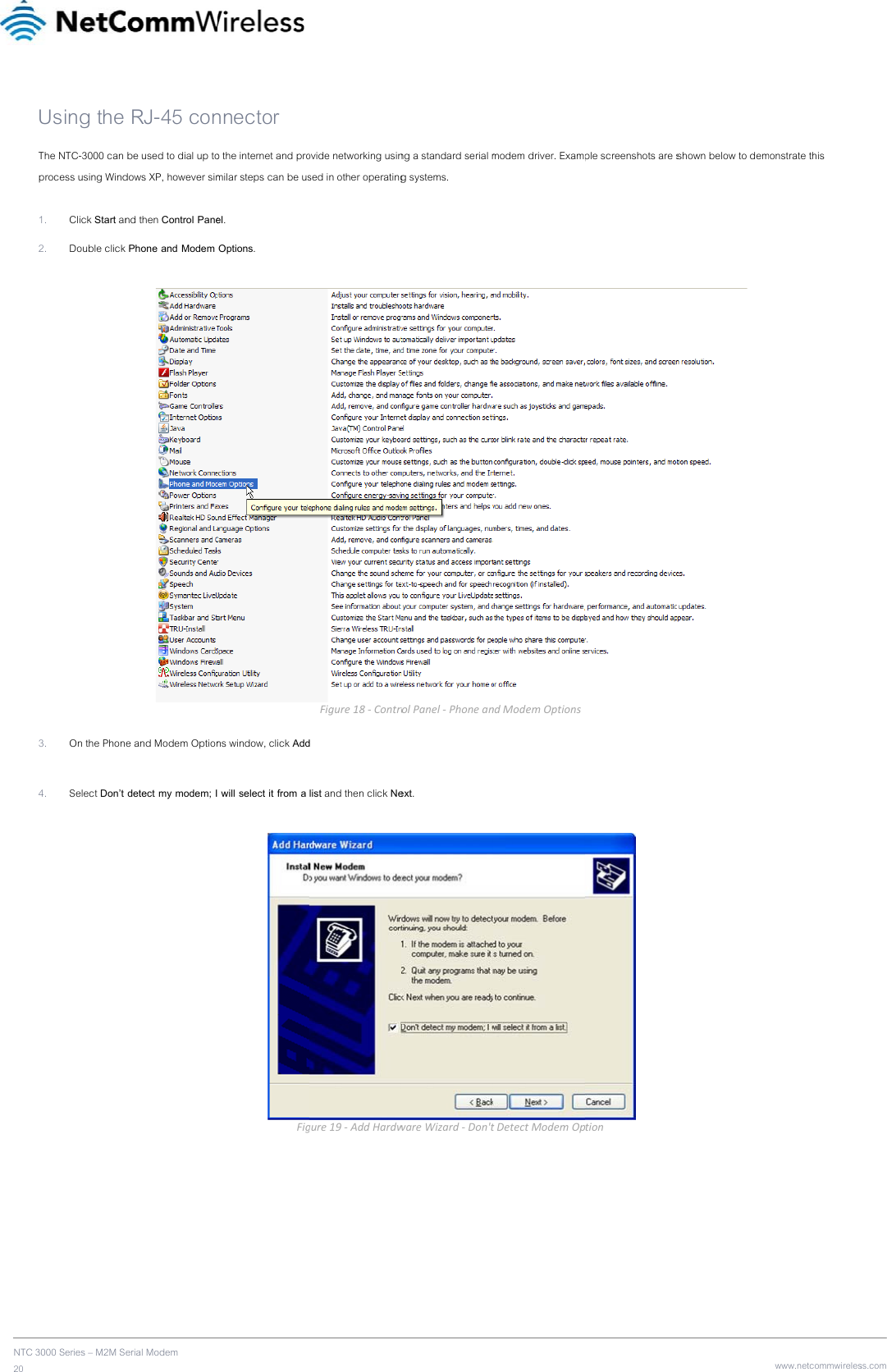 NTC 20      3000 Series – M2M SUsing the The NTC-3000 can process using Wind 1. Click Start an2. Double click  3. On the Phon 4. Select Don’t    erial Modem  RJ-45 con be used to dial up todows XP, however simnd then Control Panek Phone and Modem e and Modem Option detect my modem; Innector o the internet and promilar steps can be usel. Options. ns window, click Add will select it from a Fig ovide networking usinsed in other operatingFigure18‐Controd list and then click Negure19‐AddHardwng a standard serial mg systems. rolPanel‐Phoneanext. wareWizard‐Don&apos;tmodem driver. ExamndModemOptionstDetectModemOpple screenshots are s tionshown below to dem www.netcommwirelesonstrate this ss.com