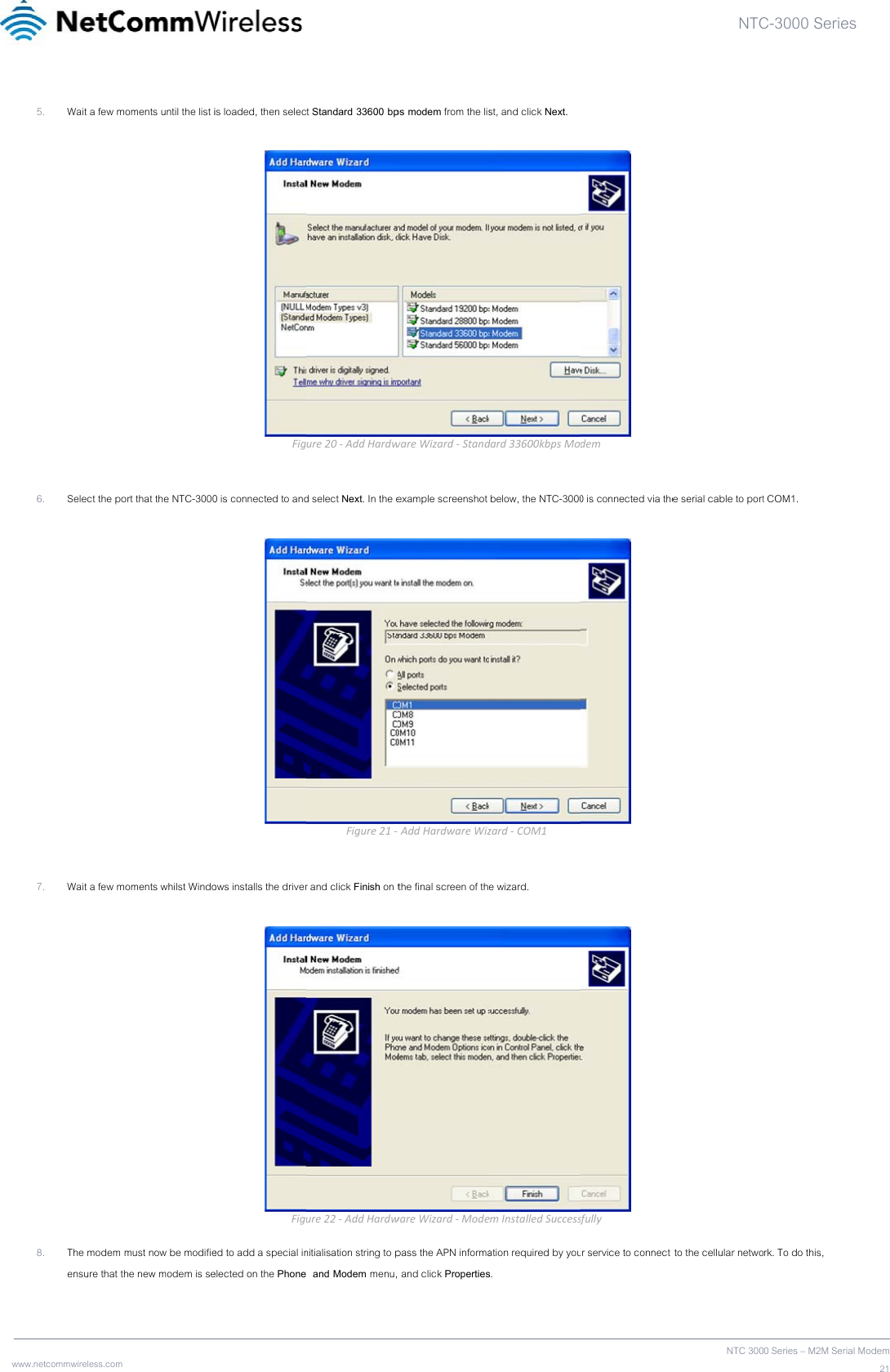 www  .netcommwireless.com 5. Wait a few m  6. Select the po  7. Wait a few m 8. The modem ensure that t moments until the list iort that the NTC-3000moments whilst Windomust now be modifiethe new modem is seis loaded, then selecFig0 is connected to andows installs the driverFiged to add a special inelected on the Phonet Standard 33600 bpure20‐AddHardwd select Next. In the eFigure21‐r and click Finish on ture22‐AddHardwnitialisation string to p  and Modem menu,ps modem from the liswareWizard‐Standexample screenshot ‐AddHardwareWizthe final screen of thwareWizard‐Modepass the APN informa and click Propertiesst, and click Next. dard33600kbpsMo below, the NTC-3000zard‐COM1e wizard. emInstalledSuccessation required by yous.  dem0 is connected via the  sfullyur service to connect NTCNTC 300e serial cable to port to the cellular netwoC-3000 Series0 Series – M2M Serialt COM1. rk. To do this, s  Modem21