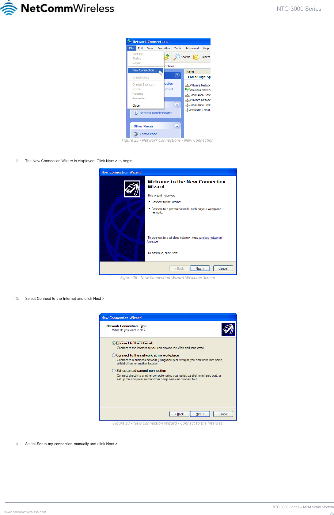 NTC-3000 Series  www.netcommwireless.com  NTC 3000 Series – M2M Serial Modem23 Figure25‐NetworkConnections‐NewConnection 12. The New Connection Wizard is displayed. Click Next &gt; to begin.  Figure26‐NewConnectionWizardWelcomeScreen 13. Select Connect to the Internet and click Next &gt;.   Figure27‐NewConnectionWizard‐Connecttotheinternet 14. Select Setup my connection manually and click Next &gt;.  