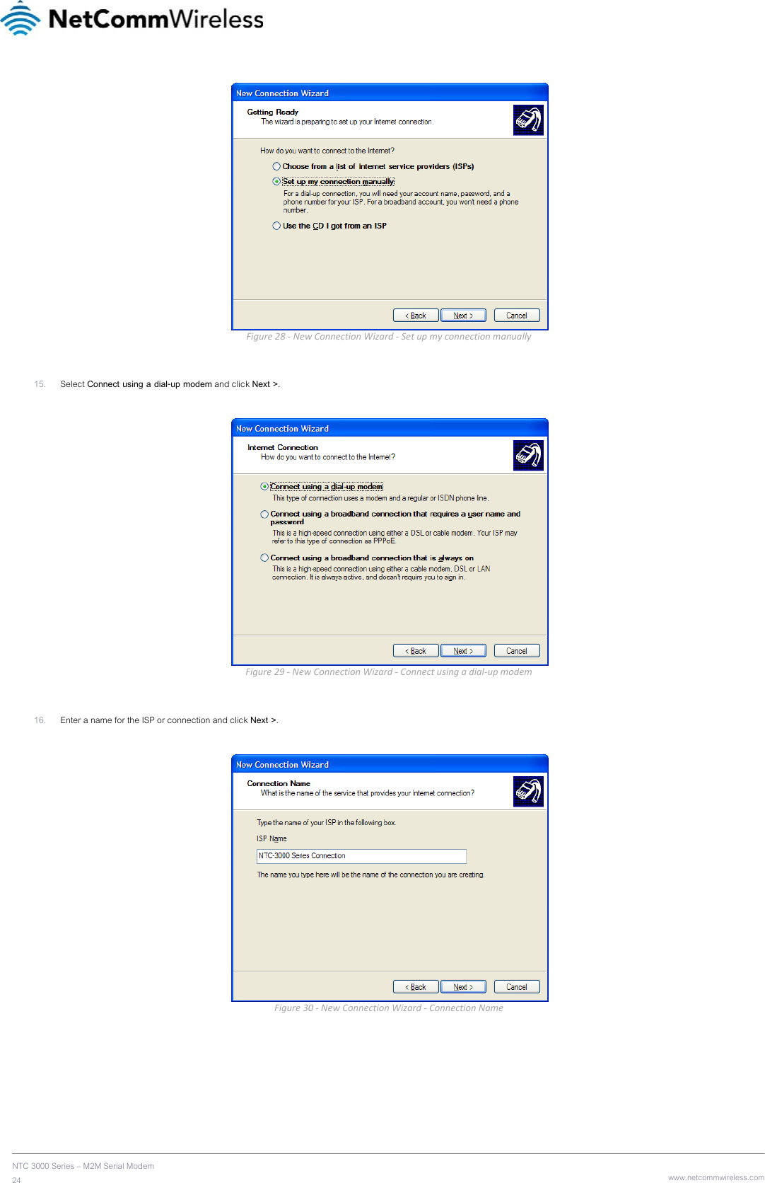    NTC 3000 Series – M2M Serial Modem 24   www.netcommwireless.com Figure28‐NewConnectionWizard‐Setupmyconnectionmanually 15. Select Connect using a dial-up modem and click Next &gt;.   Figure29‐NewConnectionWizard‐Connectusingadial‐upmodem 16. Enter a name for the ISP or connection and click Next &gt;.   Figure30‐NewConnectionWizard‐ConnectionName  