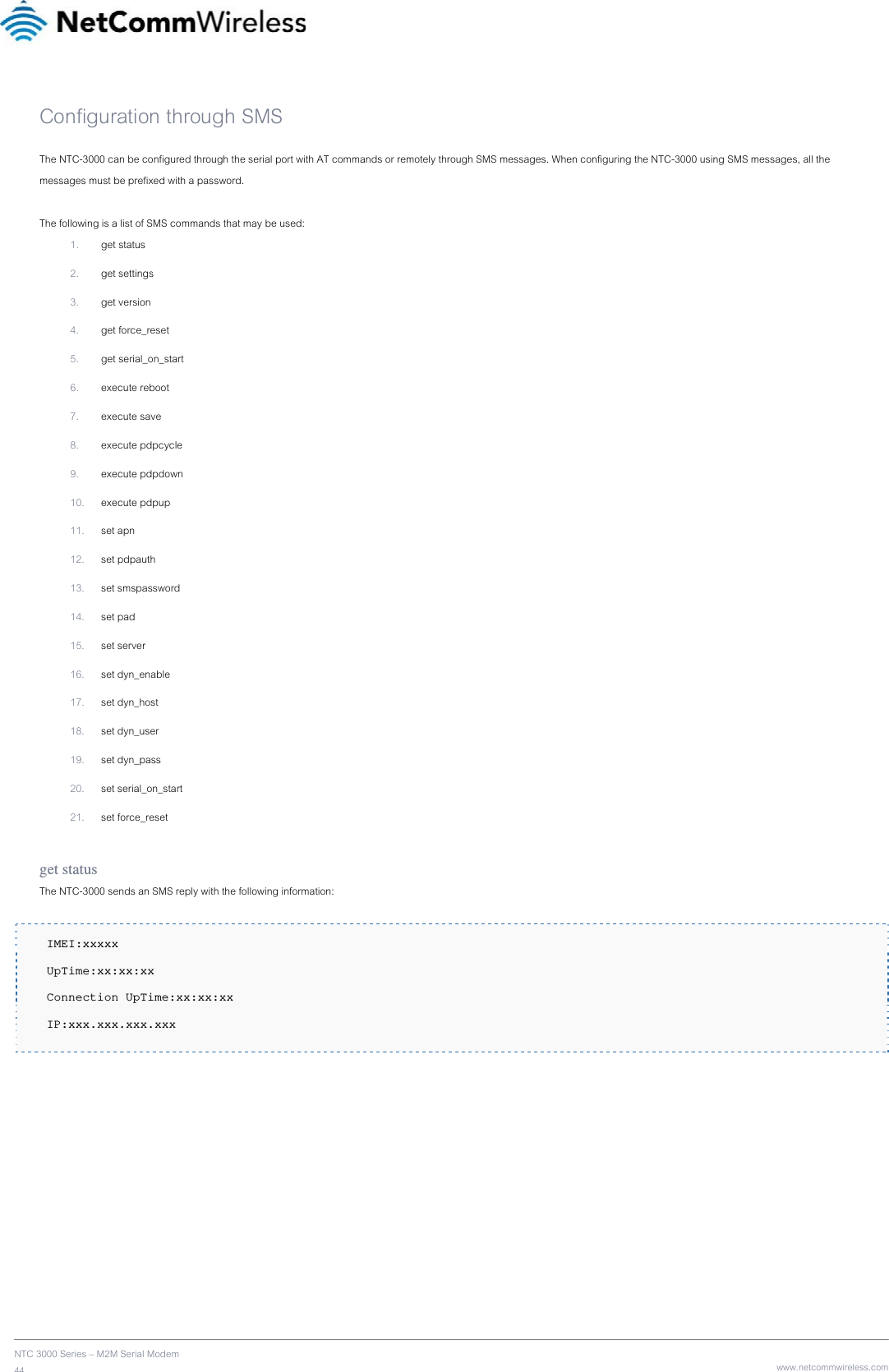    NTC 3000 Series – M2M Serial Modem 44   www.netcommwireless.comConfiguration through SMS The NTC-3000 can be configured through the serial port with AT commands or remotely through SMS messages. When configuring the NTC-3000 using SMS messages, all the messages must be prefixed with a password.  The following is a list of SMS commands that may be used: 1. get status 2. get settings 3. get version 4. get force_reset 5. get serial_on_start 6. execute reboot 7. execute save 8. execute pdpcycle 9. execute pdpdown 10. execute pdpup 11. set apn 12. set pdpauth 13. set smspassword 14. set pad 15. set server 16. set dyn_enable 17. set dyn_host 18. set dyn_user 19. set dyn_pass 20. set serial_on_start 21. set force_reset  get status The NTC-3000 sends an SMS reply with the following information:   IMEI:xxxxx  UpTime:xx:xx:xx  Connection UpTime:xx:xx:xx  IP:xxx.xxx.xxx.xxx    