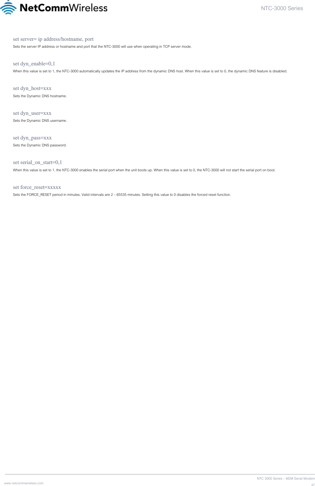 NTC-3000 Series  www.netcommwireless.com  NTC 3000 Series – M2M Serial Modem47set server= ip address/hostname, port Sets the server IP address or hostname and port that the NTC-3000 will use when operating in TCP server mode.  set dyn_enable=0,1 When this value is set to 1, the NTC-3000 automatically updates the IP address from the dynamic DNS host. When this value is set to 0, the dynamic DNS feature is disabled.  set dyn_host=xxx Sets the Dynamic DNS hostname.  set dyn_user=xxx Sets the Dynamic DNS username.  set dyn_pass=xxx Sets the Dynamic DNS password.  set serial_on_start=0,1 When this value is set to 1, the NTC-3000 enables the serial port when the unit boots up. When this value is set to 0, the NTC-3000 will not start the serial port on boot.  set force_reset=xxxxx Sets the FORCE_RESET period in minutes. Valid intervals are 2 – 65535 minutes. Setting this value to 0 disables the forced reset function.    