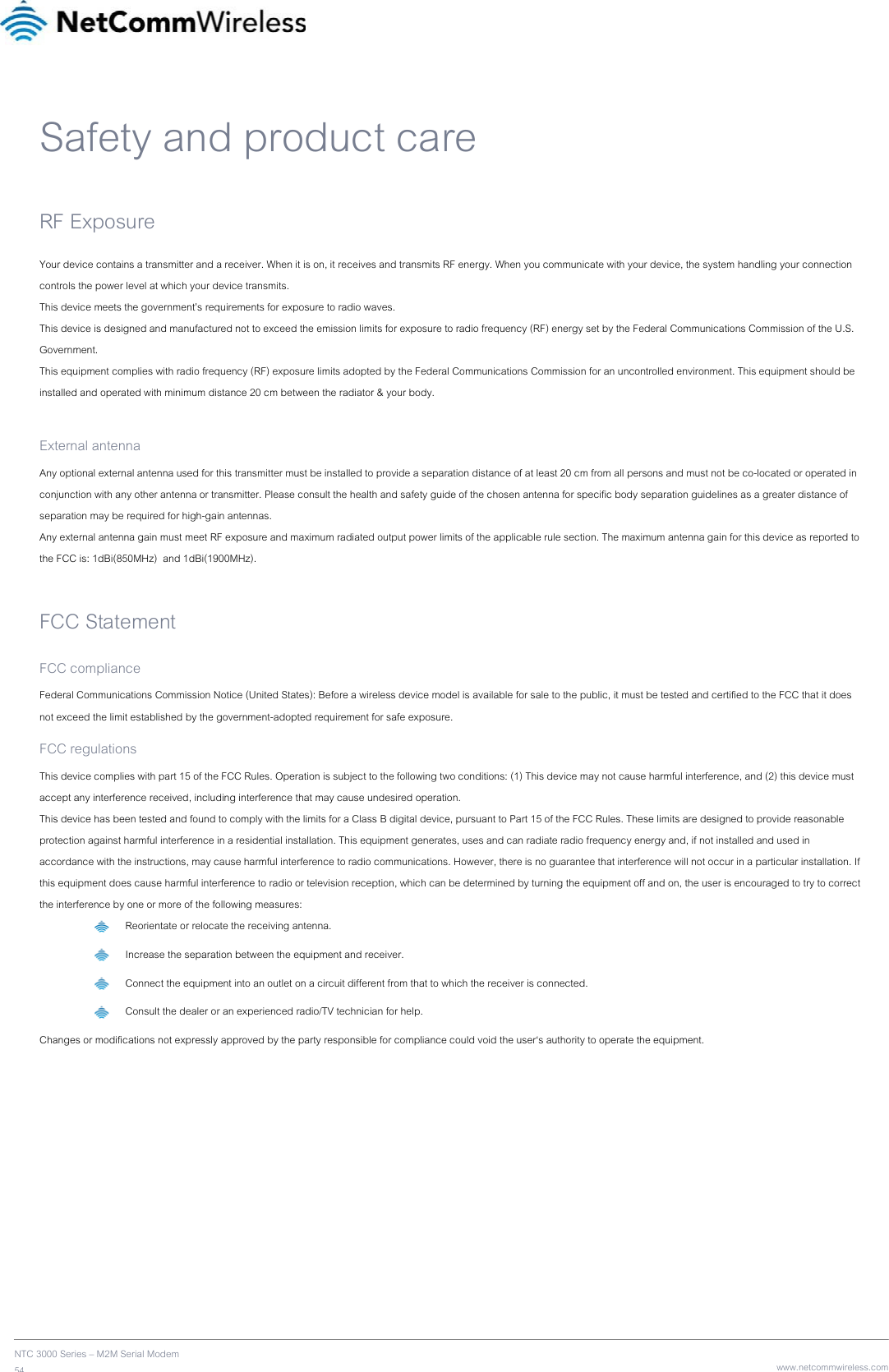    NTC 3000 Series – M2M Serial Modem 54   www.netcommwireless.comSafety and product care RF Exposure Your device contains a transmitter and a receiver. When it is on, it receives and transmits RF energy. When you communicate with your device, the system handling your connection controls the power level at which your device transmits. This device meets the government’s requirements for exposure to radio waves. This device is designed and manufactured not to exceed the emission limits for exposure to radio frequency (RF) energy set by the Federal Communications Commission of the U.S. Government. This equipment complies with radio frequency (RF) exposure limits adopted by the Federal Communications Commission for an uncontrolled environment. This equipment should be installed and operated with minimum distance 20 cm between the radiator &amp; your body.  External antenna Any optional external antenna used for this transmitter must be installed to provide a separation distance of at least 20 cm from all persons and must not be co-located or operated in conjunction with any other antenna or transmitter. Please consult the health and safety guide of the chosen antenna for specific body separation guidelines as a greater distance of separation may be required for high-gain antennas. Any external antenna gain must meet RF exposure and maximum radiated output power limits of the applicable rule section. The maximum antenna gain for this device as reported to the FCC is: 1dBi(850MHz)  and 1dBi(1900MHz).  FCC Statement FCC compliance Federal Communications Commission Notice (United States): Before a wireless device model is available for sale to the public, it must be tested and certified to the FCC that it does not exceed the limit established by the government-adopted requirement for safe exposure. FCC regulations This device complies with part 15 of the FCC Rules. Operation is subject to the following two conditions: (1) This device may not cause harmful interference, and (2) this device must accept any interference received, including interference that may cause undesired operation. This device has been tested and found to comply with the limits for a Class B digital device, pursuant to Part 15 of the FCC Rules. These limits are designed to provide reasonable protection against harmful interference in a residential installation. This equipment generates, uses and can radiate radio frequency energy and, if not installed and used in accordance with the instructions, may cause harmful interference to radio communications. However, there is no guarantee that interference will not occur in a particular installation. If this equipment does cause harmful interference to radio or television reception, which can be determined by turning the equipment off and on, the user is encouraged to try to correct the interference by one or more of the following measures:  Reorientate or relocate the receiving antenna.  Increase the separation between the equipment and receiver.  Connect the equipment into an outlet on a circuit different from that to which the receiver is connected.  Consult the dealer or an experienced radio/TV technician for help. Changes or modifications not expressly approved by the party responsible for compliance could void the user‘s authority to operate the equipment.    