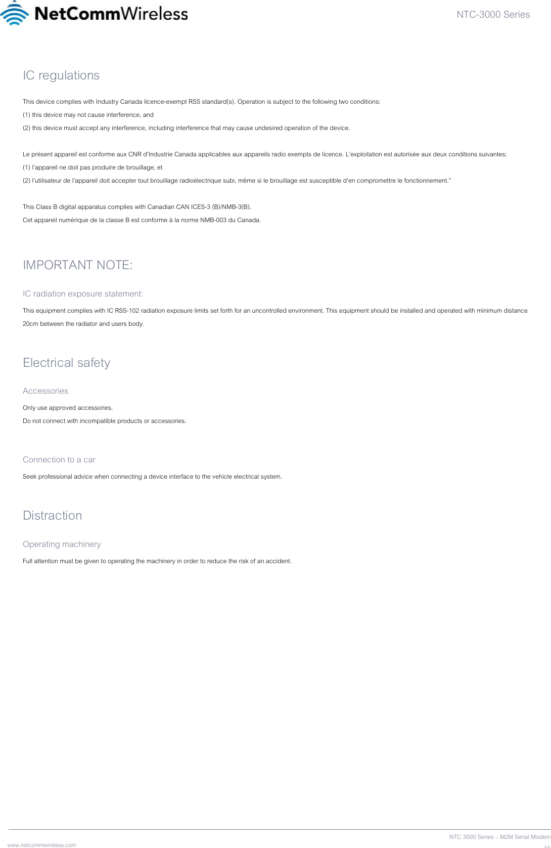 NTC-3000 Series  www.netcommwireless.com  NTC 3000 Series – M2M Serial Modem55IC regulations This device complies with Industry Canada licence-exempt RSS standard(s). Operation is subject to the following two conditions: (1) this device may not cause interference, and (2) this device must accept any interference, including interference that may cause undesired operation of the device.  Le présent appareil est conforme aux CNR d’Industrie Canada applicables aux appareils radio exempts de licence. L’exploitation est autorisée aux deux conditions suivantes: (1) l’appareil ne doit pas produire de brouillage, et (2) l’utilisateur de l’appareil doit accepter tout brouillage radioélectrique subi, même si le brouillage est susceptible d’en compromettre le fonctionnement.”  This Class B digital apparatus complies with Canadian CAN ICES-3 (B)/NMB-3(B). Cet appareil numérique de la classe B est conforme à la norme NMB-003 du Canada.  IMPORTANT NOTE: IC radiation exposure statement: This equipment complies with IC RSS-102 radiation exposure limits set forth for an uncontrolled environment. This equipment should be installed and operated with minimum distance 20cm between the radiator and users body.  Electrical safety Accessories Only use approved accessories. Do not connect with incompatible products or accessories.  Connection to a car Seek professional advice when connecting a device interface to the vehicle electrical system.  Distraction Operating machinery Full attention must be given to operating the machinery in order to reduce the risk of an accident.   