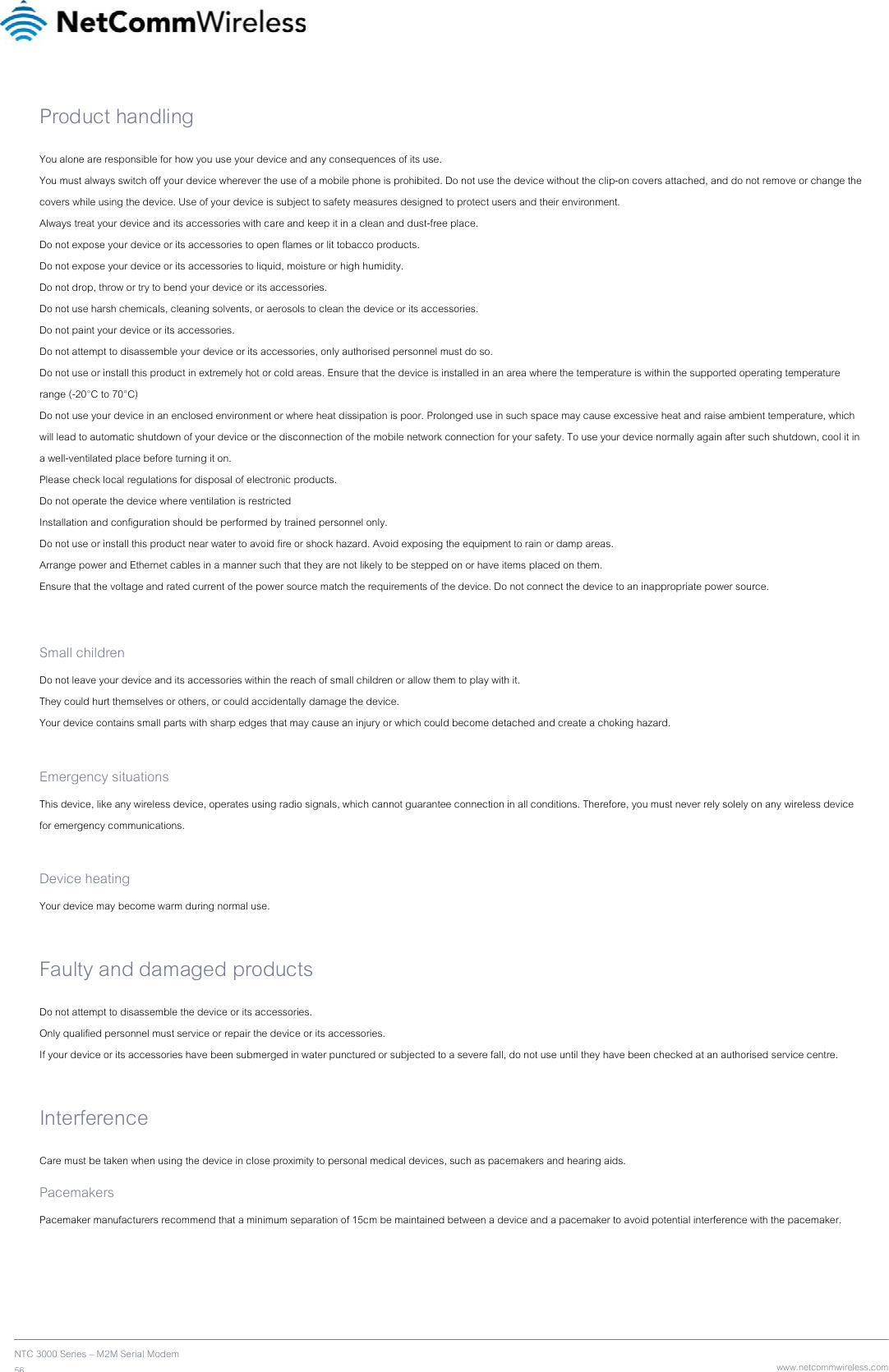    NTC 3000 Series – M2M Serial Modem 56   www.netcommwireless.comProduct handling You alone are responsible for how you use your device and any consequences of its use. You must always switch off your device wherever the use of a mobile phone is prohibited. Do not use the device without the clip-on covers attached, and do not remove or change the covers while using the device. Use of your device is subject to safety measures designed to protect users and their environment. Always treat your device and its accessories with care and keep it in a clean and dust-free place. Do not expose your device or its accessories to open flames or lit tobacco products. Do not expose your device or its accessories to liquid, moisture or high humidity. Do not drop, throw or try to bend your device or its accessories. Do not use harsh chemicals, cleaning solvents, or aerosols to clean the device or its accessories. Do not paint your device or its accessories. Do not attempt to disassemble your device or its accessories, only authorised personnel must do so. Do not use or install this product in extremely hot or cold areas. Ensure that the device is installed in an area where the temperature is within the supported operating temperature range (-20°C to 70°C) Do not use your device in an enclosed environment or where heat dissipation is poor. Prolonged use in such space may cause excessive heat and raise ambient temperature, which will lead to automatic shutdown of your device or the disconnection of the mobile network connection for your safety. To use your device normally again after such shutdown, cool it in a well-ventilated place before turning it on. Please check local regulations for disposal of electronic products. Do not operate the device where ventilation is restricted Installation and configuration should be performed by trained personnel only. Do not use or install this product near water to avoid fire or shock hazard. Avoid exposing the equipment to rain or damp areas. Arrange power and Ethernet cables in a manner such that they are not likely to be stepped on or have items placed on them. Ensure that the voltage and rated current of the power source match the requirements of the device. Do not connect the device to an inappropriate power source.  Small children Do not leave your device and its accessories within the reach of small children or allow them to play with it. They could hurt themselves or others, or could accidentally damage the device. Your device contains small parts with sharp edges that may cause an injury or which could become detached and create a choking hazard.  Emergency situations This device, like any wireless device, operates using radio signals, which cannot guarantee connection in all conditions. Therefore, you must never rely solely on any wireless device for emergency communications.  Device heating Your device may become warm during normal use.  Faulty and damaged products Do not attempt to disassemble the device or its accessories. Only qualified personnel must service or repair the device or its accessories. If your device or its accessories have been submerged in water punctured or subjected to a severe fall, do not use until they have been checked at an authorised service centre.  Interference Care must be taken when using the device in close proximity to personal medical devices, such as pacemakers and hearing aids. Pacemakers Pacemaker manufacturers recommend that a minimum separation of 15cm be maintained between a device and a pacemaker to avoid potential interference with the pacemaker.   