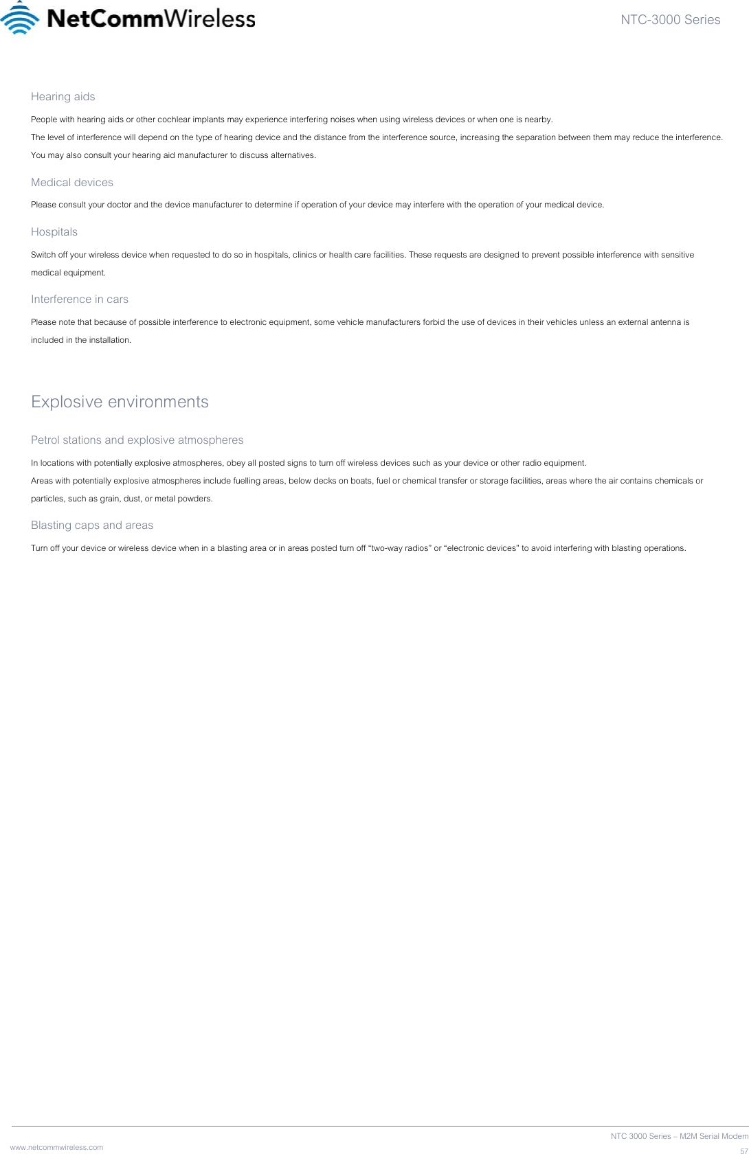 NTC-3000 Series  www.netcommwireless.com  NTC 3000 Series – M2M Serial Modem57Hearing aids People with hearing aids or other cochlear implants may experience interfering noises when using wireless devices or when one is nearby. The level of interference will depend on the type of hearing device and the distance from the interference source, increasing the separation between them may reduce the interference. You may also consult your hearing aid manufacturer to discuss alternatives. Medical devices Please consult your doctor and the device manufacturer to determine if operation of your device may interfere with the operation of your medical device. Hospitals Switch off your wireless device when requested to do so in hospitals, clinics or health care facilities. These requests are designed to prevent possible interference with sensitive medical equipment. Interference in cars Please note that because of possible interference to electronic equipment, some vehicle manufacturers forbid the use of devices in their vehicles unless an external antenna is included in the installation.  Explosive environments Petrol stations and explosive atmospheres In locations with potentially explosive atmospheres, obey all posted signs to turn off wireless devices such as your device or other radio equipment. Areas with potentially explosive atmospheres include fuelling areas, below decks on boats, fuel or chemical transfer or storage facilities, areas where the air contains chemicals or particles, such as grain, dust, or metal powders. Blasting caps and areas Turn off your device or wireless device when in a blasting area or in areas posted turn off “two-way radios” or “electronic devices” to avoid interfering with blasting operations.   