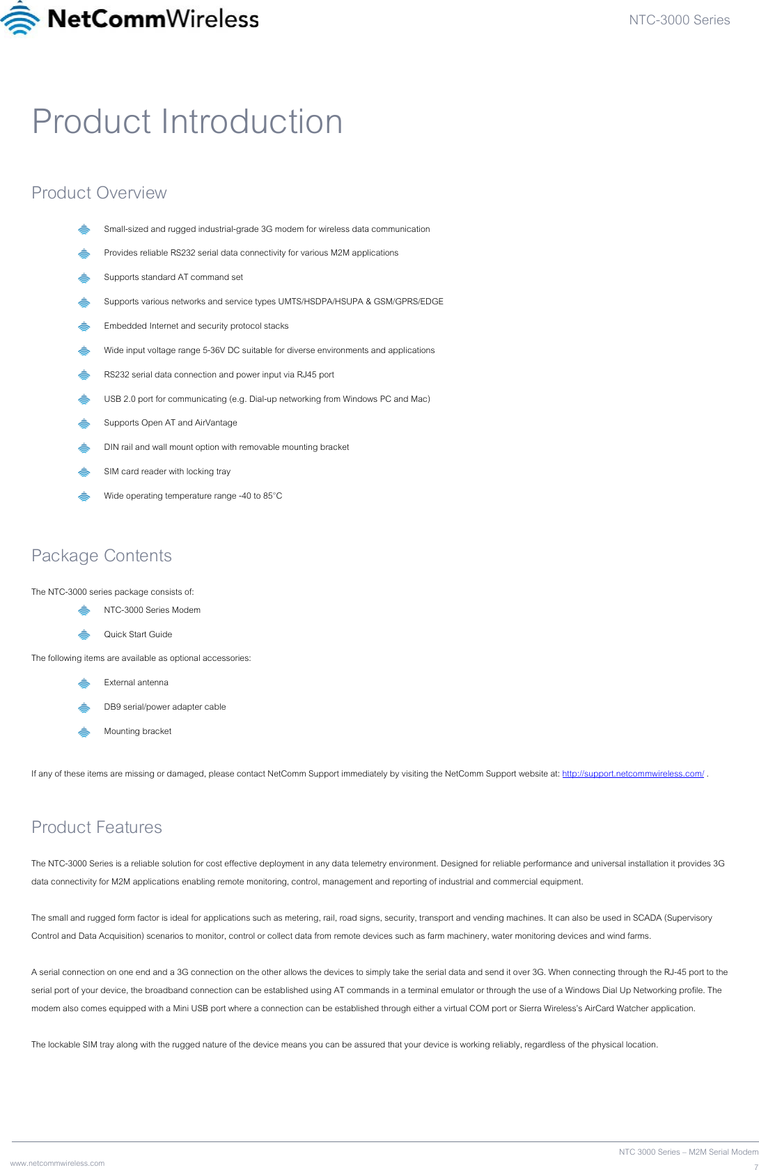 NTC-3000 Series  www.netcommwireless.com  NTC 3000 Series – M2M Serial Modem7Product Introduction Product Overview  Small-sized and rugged industrial-grade 3G modem for wireless data communication  Provides reliable RS232 serial data connectivity for various M2M applications  Supports standard AT command set  Supports various networks and service types UMTS/HSDPA/HSUPA &amp; GSM/GPRS/EDGE  Embedded Internet and security protocol stacks  Wide input voltage range 5-36V DC suitable for diverse environments and applications  RS232 serial data connection and power input via RJ45 port  USB 2.0 port for communicating (e.g. Dial-up networking from Windows PC and Mac)  Supports Open AT and AirVantage  DIN rail and wall mount option with removable mounting bracket  SIM card reader with locking tray  Wide operating temperature range -40 to 85°C  Package Contents The NTC-3000 series package consists of:   NTC-3000 Series Modem   Quick Start Guide The following items are available as optional accessories:  External antenna  DB9 serial/power adapter cable  Mounting bracket  If any of these items are missing or damaged, please contact NetComm Support immediately by visiting the NetComm Support website at: http://support.netcommwireless.com/ .  Product Features The NTC-3000 Series is a reliable solution for cost effective deployment in any data telemetry environment. Designed for reliable performance and universal installation it provides 3G data connectivity for M2M applications enabling remote monitoring, control, management and reporting of industrial and commercial equipment.  The small and rugged form factor is ideal for applications such as metering, rail, road signs, security, transport and vending machines. It can also be used in SCADA (Supervisory Control and Data Acquisition) scenarios to monitor, control or collect data from remote devices such as farm machinery, water monitoring devices and wind farms.  A serial connection on one end and a 3G connection on the other allows the devices to simply take the serial data and send it over 3G. When connecting through the RJ-45 port to the serial port of your device, the broadband connection can be established using AT commands in a terminal emulator or through the use of a Windows Dial Up Networking profile. The modem also comes equipped with a Mini USB port where a connection can be established through either a virtual COM port or Sierra Wireless’s AirCard Watcher application.  The lockable SIM tray along with the rugged nature of the device means you can be assured that your device is working reliably, regardless of the physical location.    