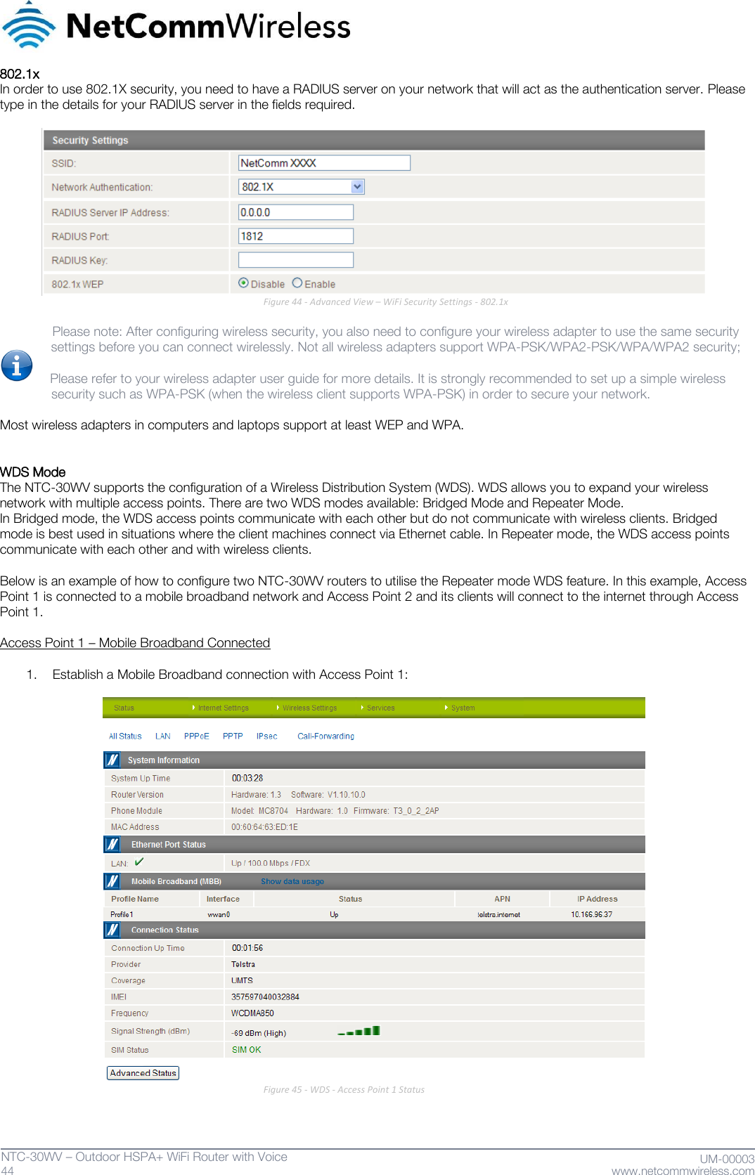   44  NTC-30WV – Outdoor HSPA+ WiFi Router with Voice                              UM-00003 www.netcommwireless.com 802.1x  In order to use 802.1X security, you need to have a RADIUS server on your network that will act as the authentication server. Please type in the details for your RADIUS server in the fields required.    Figure 44 - Advanced View – WiFi Security Settings - 802.1x     Please note: After configuring wireless security, you also need to configure your wireless adapter to use the same security      settings before you can connect wirelessly. Not all wireless adapters support WPA-PSK/WPA2-PSK/WPA/WPA2 security;     Please refer to your wireless adapter user guide for more details. It is strongly recommended to set up a simple wireless               security such as WPA-PSK (when the wireless client supports WPA-PSK) in order to secure your network.   Most wireless adapters in computers and laptops support at least WEP and WPA.    WDS Mode The NTC-30WV supports the configuration of a Wireless Distribution System (WDS). WDS allows you to expand your wireless network with multiple access points. There are two WDS modes available: Bridged Mode and Repeater Mode. In Bridged mode, the WDS access points communicate with each other but do not communicate with wireless clients. Bridged mode is best used in situations where the client machines connect via Ethernet cable. In Repeater mode, the WDS access points communicate with each other and with wireless clients.  Below is an example of how to configure two NTC-30WV routers to utilise the Repeater mode WDS feature. In this example, Access Point 1 is connected to a mobile broadband network and Access Point 2 and its clients will connect to the internet through Access Point 1.  Access Point 1 – Mobile Broadband Connected  1. Establish a Mobile Broadband connection with Access Point 1:   Figure 45 - WDS - Access Point 1 Status  