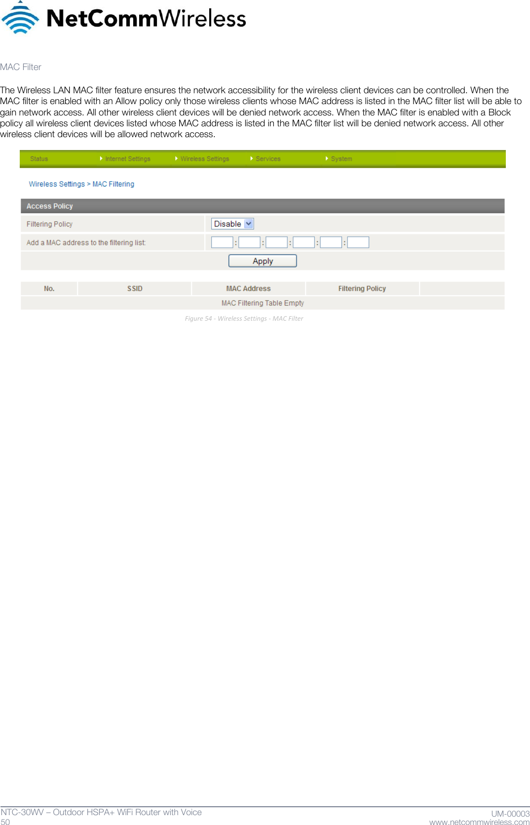   50  NTC-30WV – Outdoor HSPA+ WiFi Router with Voice                              UM-00003 www.netcommwireless.com  MAC Filter  The Wireless LAN MAC filter feature ensures the network accessibility for the wireless client devices can be controlled. When the MAC filter is enabled with an Allow policy only those wireless clients whose MAC address is listed in the MAC filter list will be able to gain network access. All other wireless client devices will be denied network access. When the MAC filter is enabled with a Block policy all wireless client devices listed whose MAC address is listed in the MAC filter list will be denied network access. All other wireless client devices will be allowed network access.   Figure 54 - Wireless Settings - MAC Filter    