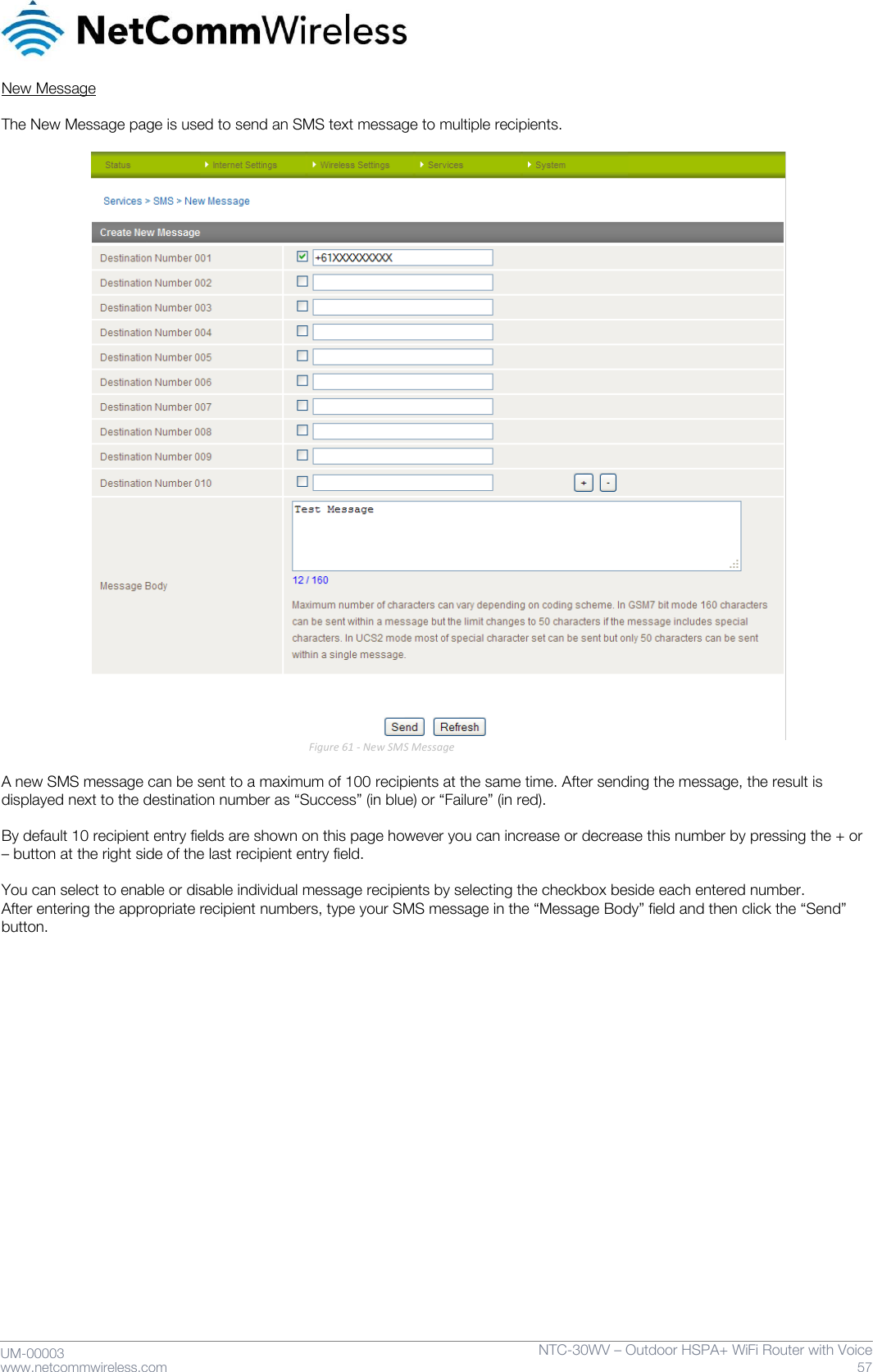     UM-00003 www.netcommwireless.com NTC-30WV – Outdoor HSPA+ WiFi Router with Voice 57 New Message  The New Message page is used to send an SMS text message to multiple recipients.   Figure 61 - New SMS Message  A new SMS message can be sent to a maximum of 100 recipients at the same time. After sending the message, the result is displayed next to the destination number as ‚Success‛ (in blue) or ‚Failure‛ (in red).  By default 10 recipient entry fields are shown on this page however you can increase or decrease this number by pressing the + or – button at the right side of the last recipient entry field.  You can select to enable or disable individual message recipients by selecting the checkbox beside each entered number. After entering the appropriate recipient numbers, type your SMS message in the ‚Message Body‛ field and then click the ‚Send‛ button.   
