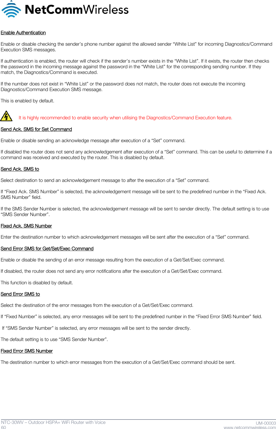   60  NTC-30WV – Outdoor HSPA+ WiFi Router with Voice                              UM-00003 www.netcommwireless.com  Enable Authentication  Enable or disable checking the sender’s phone number against the allowed sender ‚White List‛ for incoming Diagnostics/Command Execution SMS messages.   If authentication is enabled, the router will check if the sender’s number exists in the ‚White List‛. If it exists, the router then checks the password in the incoming message against the password in the ‚White List‛ for the corresponding sending number. If they match, the Diagnostics/Command is executed.  If the number does not exist in ‚White List‛ or the password does not match, the router does not execute the incoming Diagnostics/Command Execution SMS message.   This is enabled by default.   It is highly recommended to enable security when utilising the Diagnostics/Command Execution feature.  Send Ack. SMS for Set Command  Enable or disable sending an acknowledge message after execution of a ‚Set‛ command.   If disabled the router does not send any acknowledgement after execution of a ‚Set‛ command. This can be useful to determine if a command was received and executed by the router. This is disabled by default.  Send Ack. SMS to  Select destination to send an acknowledgement message to after the execution of a ‚Set‛ command.   If ‚Fixed Ack. SMS Number‛ is selected, the acknowledgement message will be sent to the predefined number in the ‚Fixed Ack. SMS Number‛ field.   If the SMS Sender Number is selected, the acknowledgement message will be sent to sender directly. The default setting is to use ‚SMS Sender Number‛.  Fixed Ack. SMS Number  Enter the destination number to which acknowledgement messages will be sent after the execution of a ‚Set‛ command.  Send Error SMS for Get/Set/Exec Command  Enable or disable the sending of an error message resulting from the execution of a Get/Set/Exec command.   If disabled, the router does not send any error notifications after the execution of a Get/Set/Exec command.   This function is disabled by default.  Send Error SMS to  Select the destination of the error messages from the execution of a Get/Set/Exec command.   If ‚Fixed Number‛ is selected, any error messages will be sent to the predefined number in the ‚Fixed Error SMS Number‛ field.   If ‚SMS Sender Number‛ is selected, any error messages will be sent to the sender directly.   The default setting is to use ‚SMS Sender Number‛.  Fixed Error SMS Number  The destination number to which error messages from the execution of a Get/Set/Exec command should be sent.   