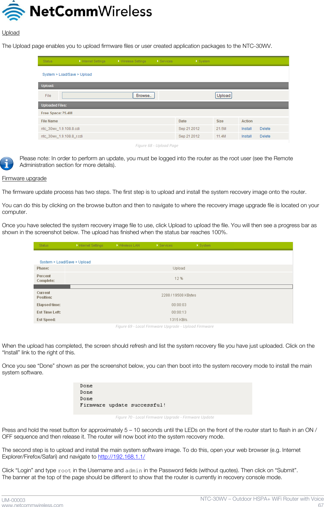     UM-00003 www.netcommwireless.com NTC-30WV – Outdoor HSPA+ WiFi Router with Voice 67 Upload  The Upload page enables you to upload firmware files or user created application packages to the NTC-30WV.                       Figure 68 - Upload Page  Please note: In order to perform an update, you must be logged into the router as the root user (see the Remote Administration section for more details).  Firmware upgrade  The firmware update process has two steps. The first step is to upload and install the system recovery image onto the router.   You can do this by clicking on the browse button and then to navigate to where the recovery image upgrade file is located on your computer.  Once you have selected the system recovery image file to use, click Upload to upload the file. You will then see a progress bar as shown in the screenshot below. The upload has finished when the status bar reaches 100%.   Figure 69 - Local Firmware Upgrade - Upload Firmware   When the upload has completed, the screen should refresh and list the system recovery file you have just uploaded. Click on the ‚Install‛ link to the right of this.   Once you see ‚Done‛ shown as per the screenshot below, you can then boot into the system recovery mode to install the main system software.   Figure 70 - Local Firmware Upgrade - Firmware Update  Press and hold the reset button for approximately 5 – 10 seconds until the LEDs on the front of the router start to flash in an ON / OFF sequence and then release it. The router will now boot into the system recovery mode.  The second step is to upload and install the main system software image. To do this, open your web browser (e.g. Internet Explorer/Firefox/Safari) and navigate to http://192.168.1.1/  Click ‚Login‛ and type root in the Username and admin in the Password fields (without quotes). Then click on ‚Submit‛. The banner at the top of the page should be different to show that the router is currently in recovery console mode. 