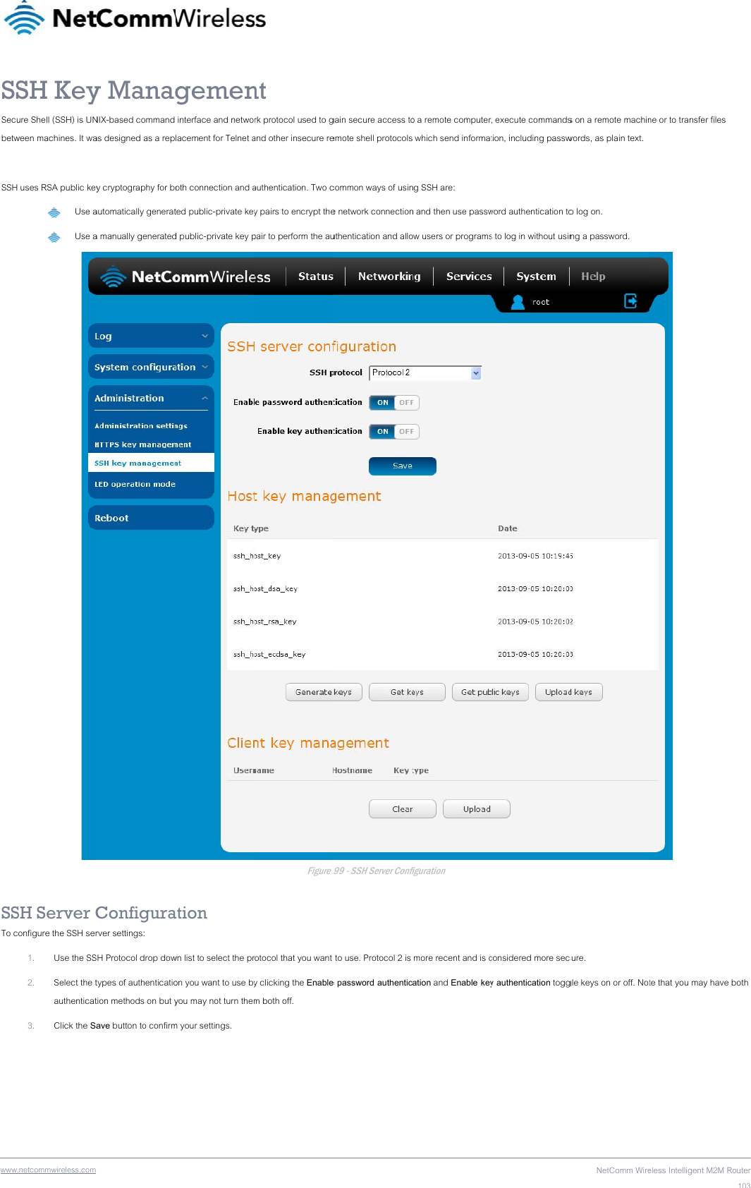 wwwSSSecubetw SSH SSTo c.netcommwireless.com SH Keyure Shell (SSH) is UNween machines. It wa uses RSA public key Use a Use aSH Server Configure the SSH ser1. Use the SS2. Select the tauthenticat3. Click the Sa y ManagNIX-based command as designed as a repy cryptography for boautomatically generata manually generatedConfigurarver settings: H Protocol drop dowtypes of authenticatiotion methods on but yave button to confirmgemen interface and netwolacement for Telnet aoth connection and ated public-private keyd public-private key pation wn list to select the pron you want to use byyou may not turn themm your settings. nt rk protocol used to gand other insecure reauthentication. Two cy pairs to encrypt thepair to perform the auFigure 9rotocol that you want y clicking the Enablem both off. gain secure access toemote shell protocolscommon ways of usine network connectionuthentication and allo99 - SSH Server Confi to use. Protocol 2 is e password authentico a remote computer which send informatng SSH are: n and then use passwow users or programsfiguration  more recent and is cation and Enable key, execute commandstion, including passwword authentication tos to log in without usinconsidered more secy authentication toggNetComm Wires on a remote machinwords, as plain text. o log on. ng a password. cure. gle keys on or off. Noteless Intelligent M2M Rne or to transfer files  te that you may haveRouter103 both 