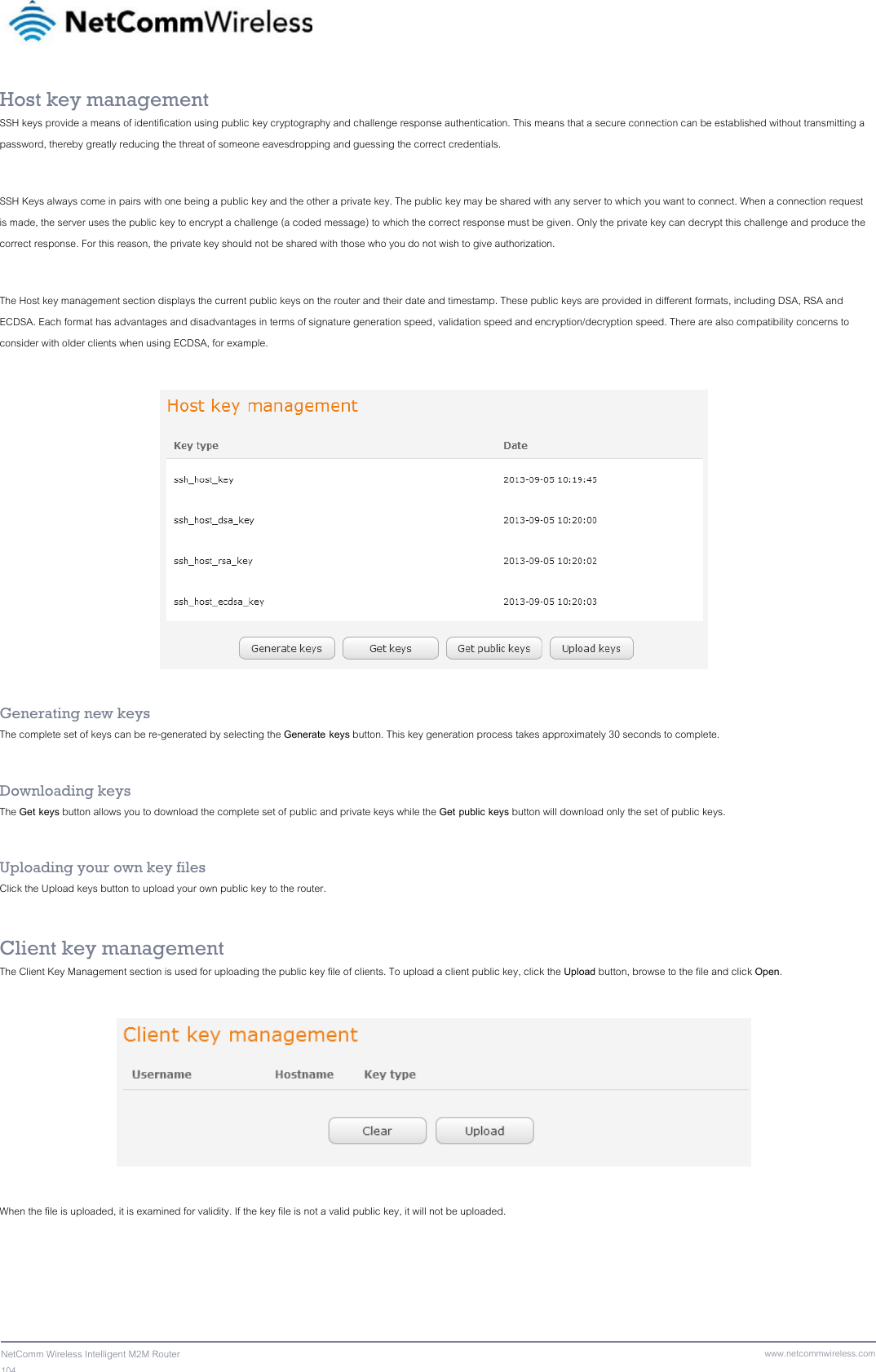 104  NetComm Wireless Intelligent M2M Router www.netcommwireless.comHost key management SSH keys provide a means of identification using public key cryptography and challenge response authentication. This means that a secure connection can be established without transmitting a password, thereby greatly reducing the threat of someone eavesdropping and guessing the correct credentials.  SSH Keys always come in pairs with one being a public key and the other a private key. The public key may be shared with any server to which you want to connect. When a connection request is made, the server uses the public key to encrypt a challenge (a coded message) to which the correct response must be given. Only the private key can decrypt this challenge and produce the correct response. For this reason, the private key should not be shared with those who you do not wish to give authorization.  The Host key management section displays the current public keys on the router and their date and timestamp. These public keys are provided in different formats, including DSA, RSA and ECDSA. Each format has advantages and disadvantages in terms of signature generation speed, validation speed and encryption/decryption speed. There are also compatibility concerns to consider with older clients when using ECDSA, for example.    Generating new keys The complete set of keys can be re-generated by selecting the Generate keys button. This key generation process takes approximately 30 seconds to complete.  Downloading keys The Get keys button allows you to download the complete set of public and private keys while the Get public keys button will download only the set of public keys.  Uploading your own key files Click the Upload keys button to upload your own public key to the router.  Client key management The Client Key Management section is used for uploading the public key file of clients. To upload a client public key, click the Upload button, browse to the file and click Open.    When the file is uploaded, it is examined for validity. If the key file is not a valid public key, it will not be uploaded.  