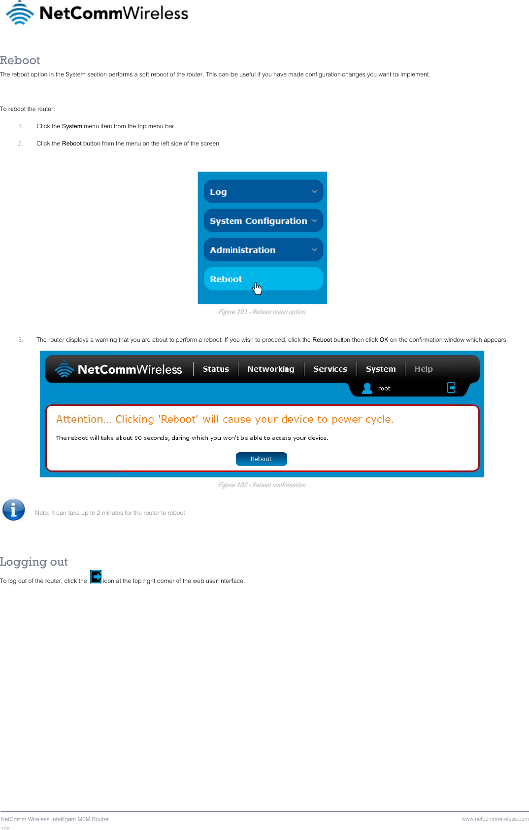 106  NetCReThe  To re   LoTo lo  Comm Wireless Intelligeboot reboot option in the Seboot the router: 1. Click the Sy2. Click the R3. The router d Note: It can  ogging outog out of the router, cgent M2M Router System section perfoystem menu item fromeboot button from thedisplays a warning th take up to 2 minutest click the   icon at orms a soft reboot of m the top menu bar. e menu on the left sidhat you are about to ps for the router to reb the top right corner o the router. This can bde of the screen. Figureperform a reboot. If yFigureoot. of the web user interfbe useful if you have re 101 - Reboot menu you wish to proceed, re 102 - Reboot confirface.  made configuration  u option  click the Reboot butrmation changes you want toton then click OK on o implement.  the confirmation winwww.netcommwirelndow which appears. less.com  