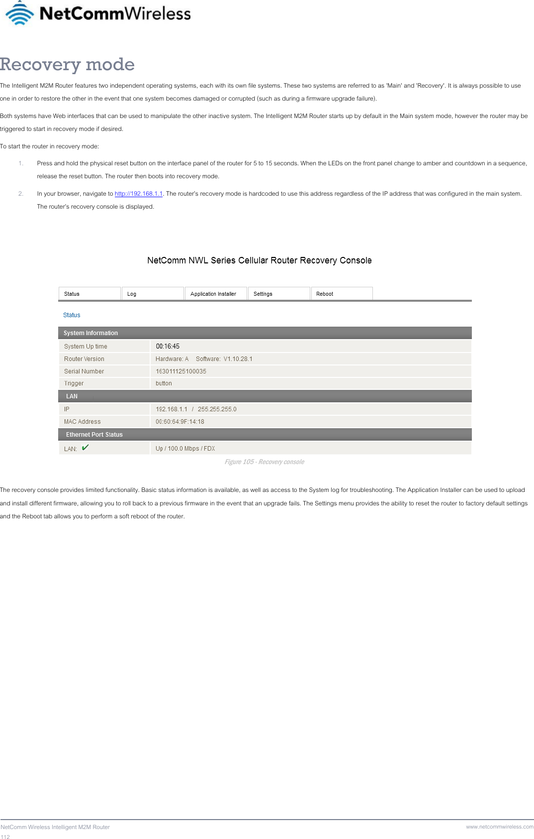 112  NetComm Wireless Intelligent M2M Router www.netcommwireless.comRecovery mode The Intelligent M2M Router features two independent operating systems, each with its own file systems. These two systems are referred to as &apos;Main&apos; and &apos;Recovery&apos;. It is always possible to use one in order to restore the other in the event that one system becomes damaged or corrupted (such as during a firmware upgrade failure).  Both systems have Web interfaces that can be used to manipulate the other inactive system. The Intelligent M2M Router starts up by default in the Main system mode, however the router may be triggered to start in recovery mode if desired. To start the router in recovery mode: 1. Press and hold the physical reset button on the interface panel of the router for 5 to 15 seconds. When the LEDs on the front panel change to amber and countdown in a sequence, release the reset button. The router then boots into recovery mode. 2. In your browser, navigate to http://192.168.1.1. The router’s recovery mode is hardcoded to use this address regardless of the IP address that was configured in the main system. The router’s recovery console is displayed.   Figure 105 - Recovery console  The recovery console provides limited functionality. Basic status information is available, as well as access to the System log for troubleshooting. The Application Installer can be used to upload and install different firmware, allowing you to roll back to a previous firmware in the event that an upgrade fails. The Settings menu provides the ability to reset the router to factory default settings and the Reboot tab allows you to perform a soft reboot of the router. 