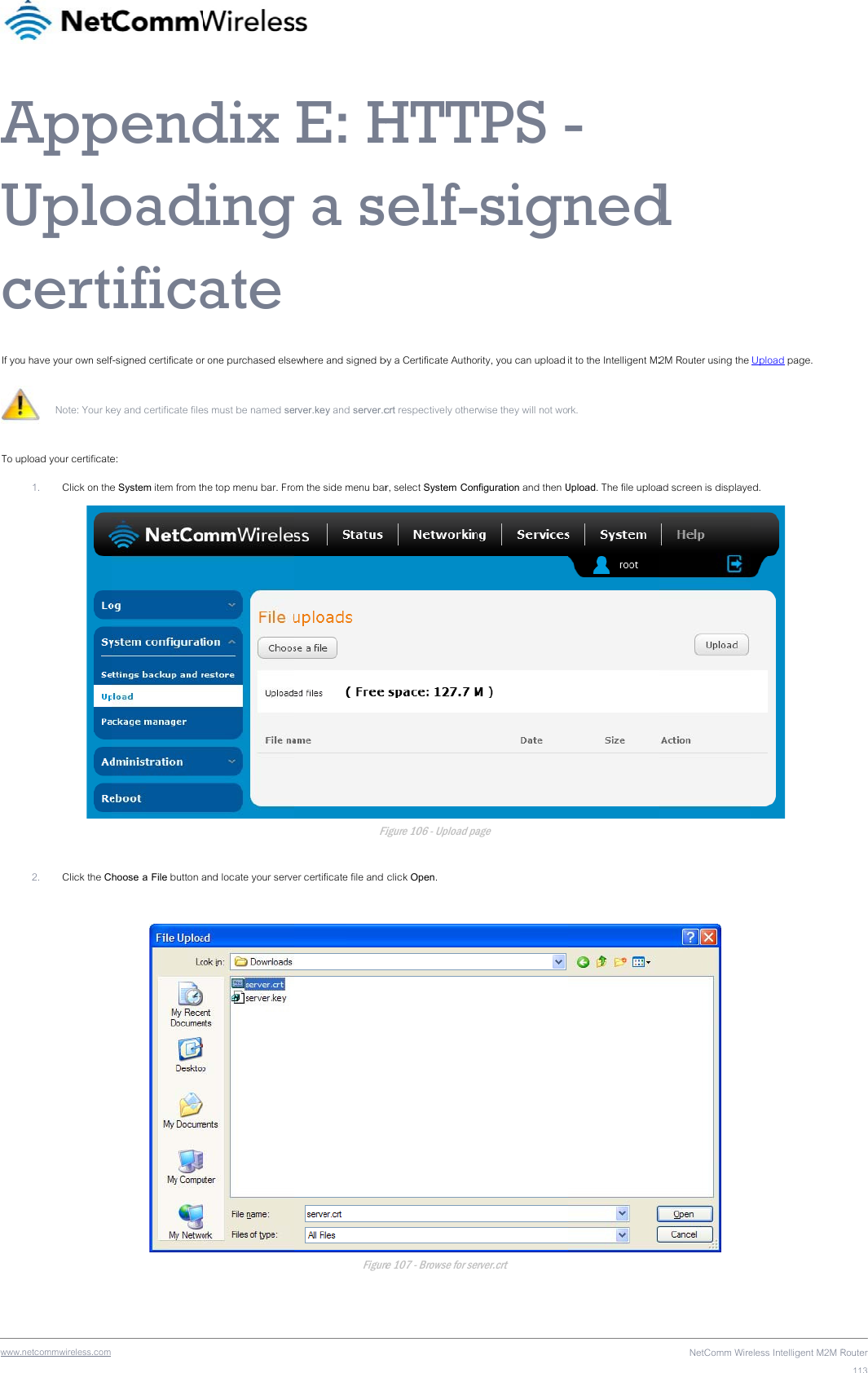 wwwAUcIf yoTo u  .netcommwireless.com AppUplocertu have your own self Note: Your ke pload your certificate1. Click on the2. Click the C pendoadificaf-signed certificate orey and certificate filee: e System item from thhoose a File button adix dingate r one purchased elsees must be named sehe top menu bar. Froand locate your serveE: Hg a s ewhere and signed brver.key and server.com the side menu barFier certificate file and FigureHTTelf-by a Certificate Authocrt respectively otherr, select System ConFigure 106 - Upload pa click Open. re 107 - Browse for seTPS --signrity, you can upload rwise they will not wonfiguration and then Uage erver.crt - nedit to the Intelligent M2rk. Upload. The file uploaNetComm Wired 2M Router using the ad screen is displaye eless Intelligent M2M R Upload page. ed.   Router113
