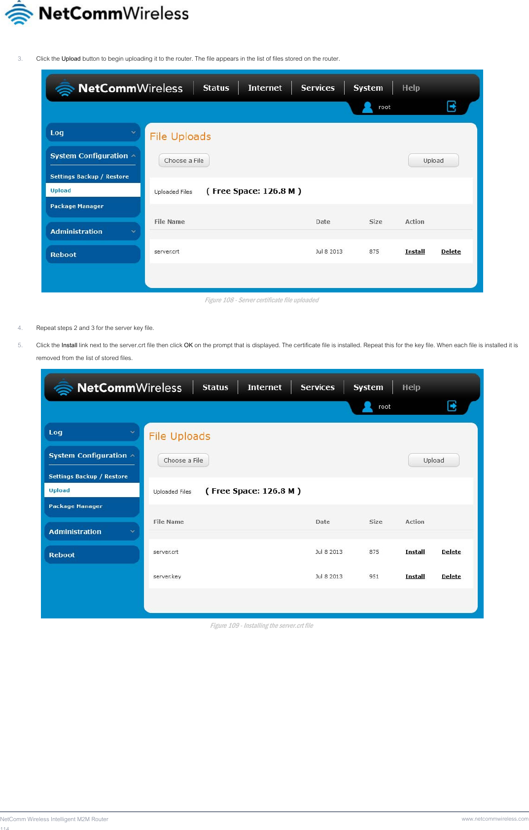 114  NetComm Wireless Intelligent M2M Router www.netcommwireless.com3. Click the Upload button to begin uploading it to the router. The file appears in the list of files stored on the router.  Figure 108 - Server certificate file uploaded  4. Repeat steps 2 and 3 for the server key file. 5. Click the Install link next to the server.crt file then click OK on the prompt that is displayed. The certificate file is installed. Repeat this for the key file. When each file is installed it is removed from the list of stored files.  Figure 109 - Installing the server.crt file   