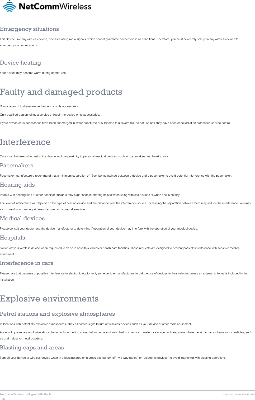 120  NetComm Wireless Intelligent M2M Router www.netcommwireless.comEmergency situations This device, like any wireless device, operates using radio signals, which cannot guarantee connection in all conditions. Therefore, you must never rely solely on any wireless device for emergency communications.  Device heating Your device may become warm during normal use.  Faulty and damaged products Do not attempt to disassemble the device or its accessories. Only qualified personnel must service or repair the device or its accessories. If your device or its accessories have been submerged in water punctured or subjected to a severe fall, do not use until they have been checked at an authorised service centre.  Interference Care must be taken when using the device in close proximity to personal medical devices, such as pacemakers and hearing aids. Pacemakers Pacemaker manufacturers recommend that a minimum separation of 15cm be maintained between a device and a pacemaker to avoid potential interference with the pacemaker. Hearing aids People with hearing aids or other cochlear implants may experience interfering noises when using wireless devices or when one is nearby. The level of interference will depend on the type of hearing device and the distance from the interference source, increasing the separation between them may reduce the interference. You may also consult your hearing aid manufacturer to discuss alternatives. Medical devices Please consult your doctor and the device manufacturer to determine if operation of your device may interfere with the operation of your medical device. Hospitals Switch off your wireless device when requested to do so in hospitals, clinics or health care facilities. These requests are designed to prevent possible interference with sensitive medical equipment. Interference in cars Please note that because of possible interference to electronic equipment, some vehicle manufacturers forbid the use of devices in their vehicles unless an external antenna is included in the installation.  Explosive environments Petrol stations and explosive atmospheres In locations with potentially explosive atmospheres, obey all posted signs to turn off wireless devices such as your device or other radio equipment. Areas with potentially explosive atmospheres include fuelling areas, below decks on boats, fuel or chemical transfer or storage facilities, areas where the air contains chemicals or particles, such as grain, dust, or metal powders. Blasting caps and areas Turn off your device or wireless device when in a blasting area or in areas posted turn off “two-way radios” or “electronic devices” to avoid interfering with blasting operations. 