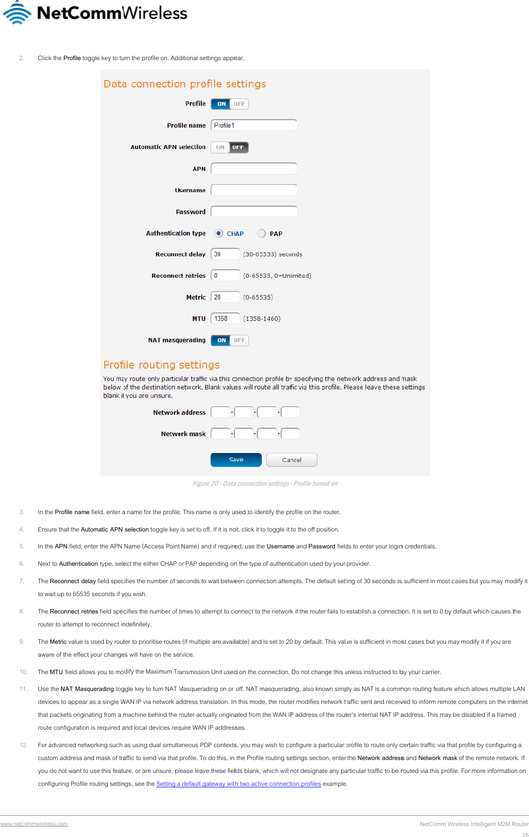 www .netcommwireless.com 2. Click the Pr3. In the Profil4. Ensure that5. In the APN 6. Next to Aut7. The Reconnto wait up t8. The Reconnrouter to att9. The Metric aware of th10. The MTU fi11. Use the NAdevices to that packetroute config12. For advanccustom addyou do not configuring rofile toggle key to tule name field, enter at the Automatic APN  field, enter the APN thentication type, selenect delay field speco 65535 seconds if ynect retries field spectempt to reconnect invalue is used by route effect your changeeld allows you to moAT Masquerading togappear as a single Wts originating from a mguration is required aced networking such dress and mask of tra want to use this featug Profile routing settinurn the profile on. Adda name for the profile selection toggle key Name (Access Pointect the either CHAP ocifies the number of syou wish. cifies the number of tndefinitely. ter to prioritise routeses will have on the sedify the Maximum Trggle key to turn NAT MWAN IP via network amachine behind the and local devices req as using dual simultaaffic to send via that ure, or are unsure, plngs, see the Setting aditional settings appeFigure 20 - Datae. This name is only u is set to off. If it is not Name) and if requireor PAP depending oneconds to wait betwetimes to attempt to cos (if multiple are availrvice. ansmission Unit usedMasquerading on or ddress translation. Inrouter actually originaquire WAN IP addressaneous PDP contextsprofile. To do this, in ease leave these fiela default gateway witear. a connection settings used to identify the prot, click it to toggle it ed, use the Usernamn the type of authentieen connection attemonnect to the networlable) and is set to 20d on the connection.  off. NAT masqueradn this mode, the routeated from the WAN IPses.  s, you may wish to co the Profile routing selds blank, which will th two active connect- Profile turned on rofile on the router.  to the off position. me and Password fieldication used by your mpts. The default settk if the router fails to 0 by default. This valu Do not change this uing, also known simper modifies network tP address of the routonfigure a particular ettings section, enter not designate any pation profiles exampleds to enter your loginprovider. ting of 30 seconds is establish a connectioue is sufficient in mosunless instructed to bply as NAT is a commraffic sent and receivter’s internal NAT IP aprofile to route only c the Network addressarticular traffic to be r. NetComm Wire n credentials. s sufficient in most caon. It is set to 0 by dest cases but you mayby your carrier. mon routing feature wved to inform remote address. This may becertain traffic via that s and Network maskrouted via this profileeless Intelligent M2M Rases but you may moefault which causes ty modify it if you are which allows multiple  computers on the inte disabled if a framed profile by configurin of the remote netwoe. For more informatioRouter25dify it the LAN ternet d g a rk. If on on 