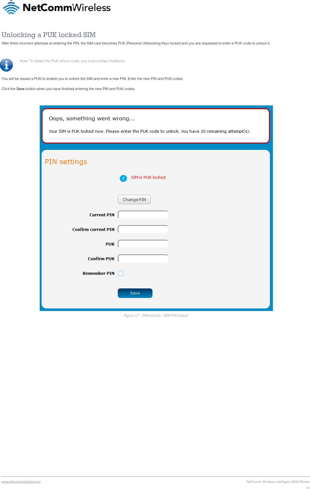 wwwUnAfter You Click  .netcommwireless.com nlocking ar three incorrect attemNote: To obta  will be issued a PUKk the Save button wh a PUK lockempts at entering the ain the PUK unlock coK to enable you to unlhen you have finisheded SIM PIN, the SIM card beode, you must contaclock the SIM and ented entering the new PI ecomes PUK (Personct Vodafone. er a new PIN. Enter tN and PUK codes. Figure 37nal Unblocking Key) lthe new PIN and PUK7 - SIM security - SIM Pocked and you are reK codes.  PUK locked equested to enter a PNetComm WirePUK code to unlock ieless Intelligent M2M Rt.  Router35