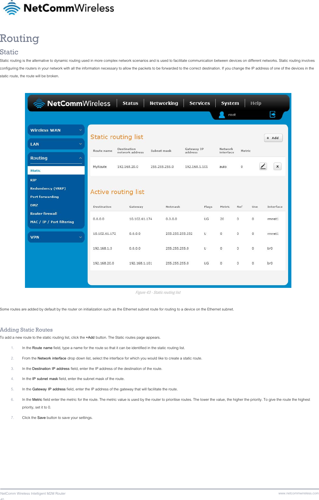 40  NetComm Wireless Intelligent M2M Router www.netcommwireless.comRouting Static Static routing is the alternative to dynamic routing used in more complex network scenarios and is used to facilitate communication between devices on different networks. Static routing involves configuring the routers in your network with all the information necessary to allow the packets to be forwarded to the correct destination. If you change the IP address of one of the devices in the static route, the route will be broken.   Figure 43 - Static routing list  Some routes are added by default by the router on initialization such as the Ethernet subnet route for routing to a device on the Ethernet subnet.  Adding Static Routes To add a new route to the static routing list, click the +Add button. The Static routes page appears. 1. In the Route name field, type a name for the route so that it can be identified in the static routing list. 2. From the Network interface drop down list, select the interface for which you would like to create a static route. 3. In the Destination IP address field, enter the IP address of the destination of the route. 4. In the IP subnet mask field, enter the subnet mask of the route. 5. In the Gateway IP address field, enter the IP address of the gateway that will facilitate the route. 6. In the Metric field enter the metric for the route. The metric value is used by the router to prioritise routes. The lower the value, the higher the priority. To give the route the highest priority, set it to 0. 7. Click the Save button to save your settings. 