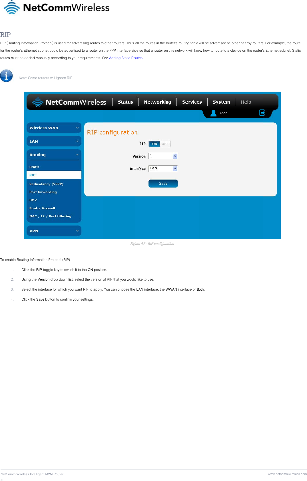 42  NetCRIRIP for throute To e Comm Wireless IntelligP (Routing Information he router’s Ethernet ses must be added m Note: Some r nable Routing Inform1. Click the R2. Using the V3. Select the i4. Click the Sagent M2M Router  Protocol) is used for subnet could be adveanually according torouters will ignore RIPmation Protocol (RIP) IP toggle key to switcVersion drop down lisnterface for which yoave button to confirmr advertising routes toertised to a router on your requirements. SP. ch it to the ON positiost, select the version ou want RIP to apply.m your settings.  o other routers. Thus  the PPP interface sidSee Adding Static RoFigon. of RIP that you would You can choose the all the routes in the rde so that a router onoutes. gure 47 - RIP configurad like to use. e LAN interface, the Wrouter’s routing table n this network will knoration WWAN interface or Bwill be advertised to ow how to route to a doth.  other nearby routersdevice on the router’www.netcommwirels. For example, the ros Ethernet subnet. St less.comoute tatic 