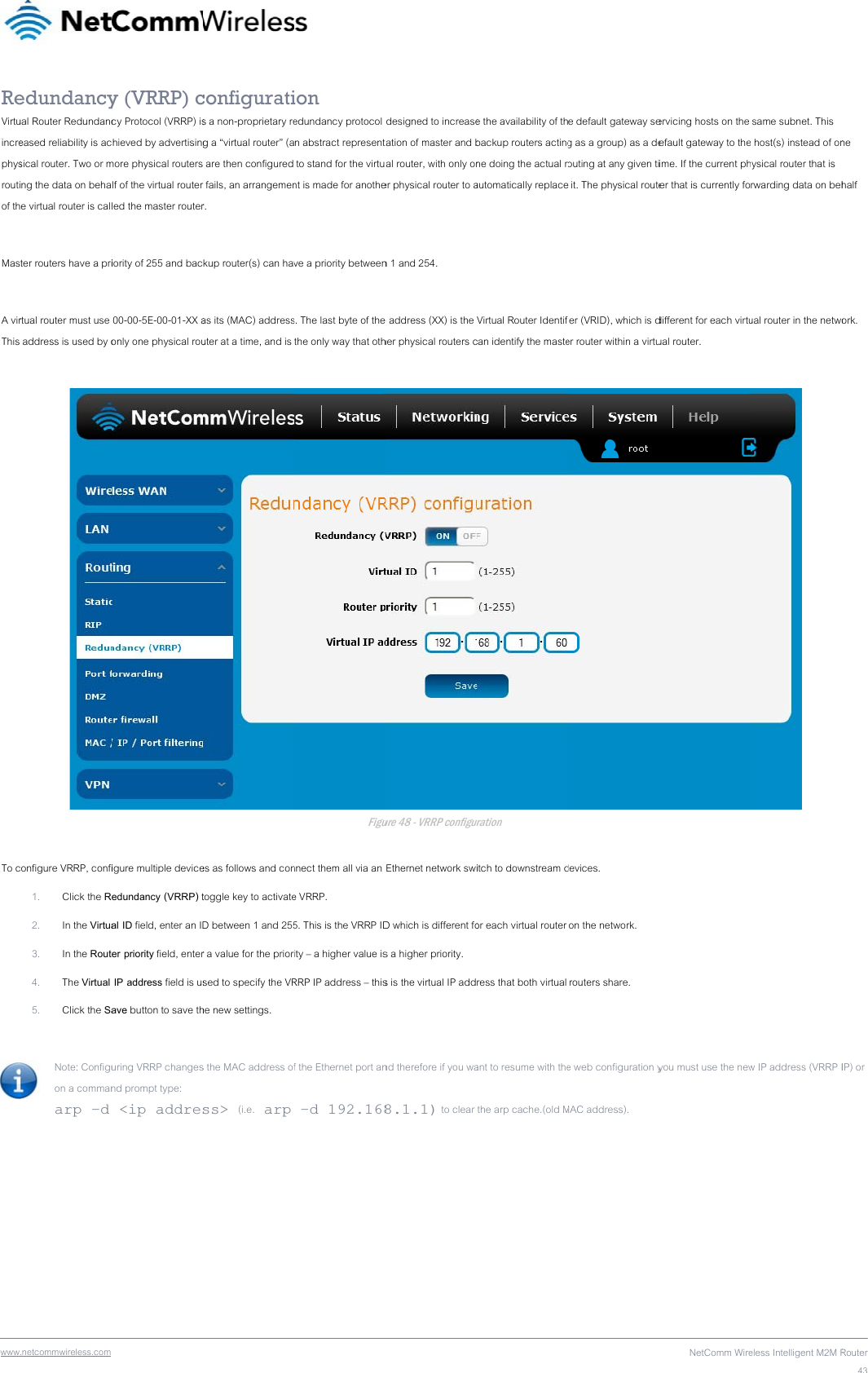 wwwReVirtuincrephysroutiof th Mas A virThis   To c  .netcommwireless.com edundancyual Router Redundanceased reliability is acsical router. Two or mng the data on behae virtual router is calter routers have a prirtual router must use  address is used by oonfigure VRRP, confi1. Click the R2. In the Virtua3. In the Rout4. The Virtual 5. Click the SaNote: Configuon a commanarp –d  y (VRRP) ccy Protocol (VRRP) ischieved by advertisingmore physical routerslf of the virtual router led the master routeriority of 255 and bac 00-00-5E-00-01-XX aonly one physical rouigure multiple deviceedundancy (VRRP) tal ID field, enter an IDer priority field, enter IP address field is usave button to save thuring VRRP changesnd prompt type:  &lt;ip addresconfiguratis a non-proprietary reg a “virtual router” (a are then configured r fails, an arrangemenr. kup router(s) can havas its (MAC) addressuter at a time, and is es as follows and contoggle key to activateD between 1 and 255r a value for the priorsed to specify the VRhe new settings. s the MAC address ofss&gt; (i.e. arp  ion edundancy protocol n abstract represent to stand for the virtunt is made for anotheve a priority betweens. The last byte of thethe only way that othFigunnect them all via an e VRRP. 5. This is the VRRP IDity – a higher value isRRP IP address – thisf the Ethernet port an–d 192.168designed to increasetation of master and bal router, with only oner physical router to an 1 and 254. e address (XX) is the her physical routers cure 48 - VRRP configurEthernet network swiD which is different fos a higher priority. s is the virtual IP addnd therefore if you wa8.1.1) to clear e the availability of thbackup routers actingne doing the actual rautomatically replaceVirtual Router Identifcan identify the masteuration itch to downstream dor each virtual router ress that both virtual ant to resume with thethe arp cache.(old Me default gateway seg as a group) as a deouting at any given ti it. The physical routeier (VRID), which is der router within a virtudevices.  on the network.  routers share. e web configuration yMAC address). NetComm Wireervicing hosts on the efault gateway to theime. If the current phter that is currently fodifferent for each virtuual router. you must use the neweless Intelligent M2M R same subnet. This e host(s) instead of onhysical router that is rwarding data on behual router in the netwo w IP address (VRRP IRouter43ne half ork. IP) or 