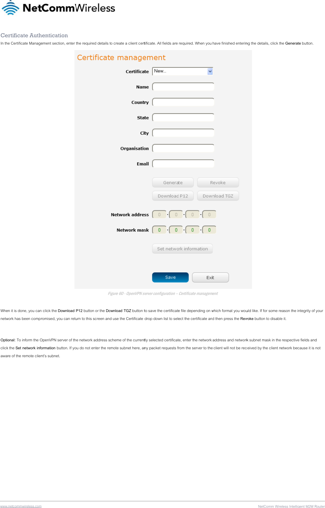 wwwCeIn th Whenetw Optioclickawa .netcommwireless.com ertificate Authe Certificate Manageen it is done, you can work has been compronal: To inform the Ok the Set network infore of the remote clien hentication ement section, enter  click the Download romised, you can retuOpenVPN server of thormation button. If yont’s subnet. the required details tFiP12 button or the Dourn to this screen ande network address sou do not enter the reto create a client certFigure 60 - OpenVPN seownload TGZ button td use the Certificate cheme of the currentmote subnet here, antificate. All fields are server configuration – to save the certificatedrop down list to seletly selected certificatny packet requests f required. When you Certificate managemee file depending on wect the certificate andte, enter the network rom the server to thehave finished enterinment which format you woud then press the Revaddress and network client will not be recNetComm Wireng the details, click th uld like. If for some revoke button to disablek subnet mask in the ceived by the client neless Intelligent M2M Rhe Generate button. eason the integrity of e it.  respective fields andetwork because it is Router55 your d not 