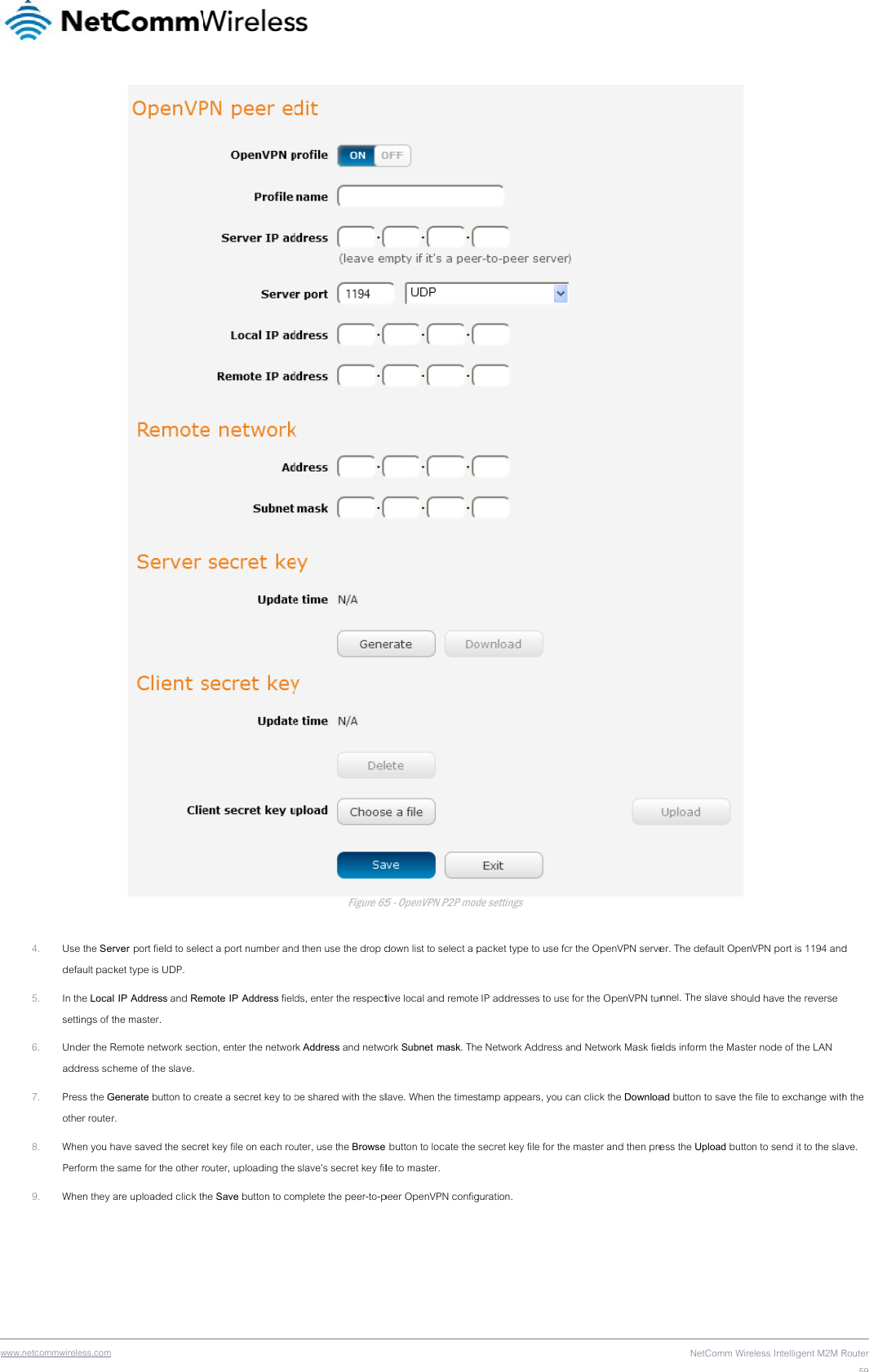 www  .netcommwireless.com 4. Use the Sedefault pac5. In the Locasettings of t6. Under the Raddress sc7. Press the Gother router8. When you hPerform the9. When they  erver port field to selecket type is UDP. al IP Address and Rethe master. Remote network sectcheme of the slave. Generate button to crr. have saved the secree same for the other r are uploaded click thect a port number andmote IP Address fieltion, enter the networreate a secret key to et key file on each rorouter, uploading thehe Save button to co Figure 65d then use the drop dds, enter the respectrk Address and netwobe shared with the sluter, use the Browse  slave’s secret key filmplete the peer-to-p65 - OpenVPN P2P moddown list to select a ptive local and remoteork Subnet mask. Thlave. When the times button to locate the le to master. peer OpenVPN configde settings packet type to use foe IP addresses to usee Network Address astamp appears, you c secret key file for theguration. r the OpenVPN servee for the OpenVPN tunand Network Mask fiecan click the Downloae master and then preNetComm Wire er. The default Opennnel. The slave shouelds inform the Mastead button to save theess the Upload buttoeless Intelligent M2M RVPN port is 1194 andld have the reverse er node of the LAN e file to exchange withn to send it to the slaRouter59d h the ave. 