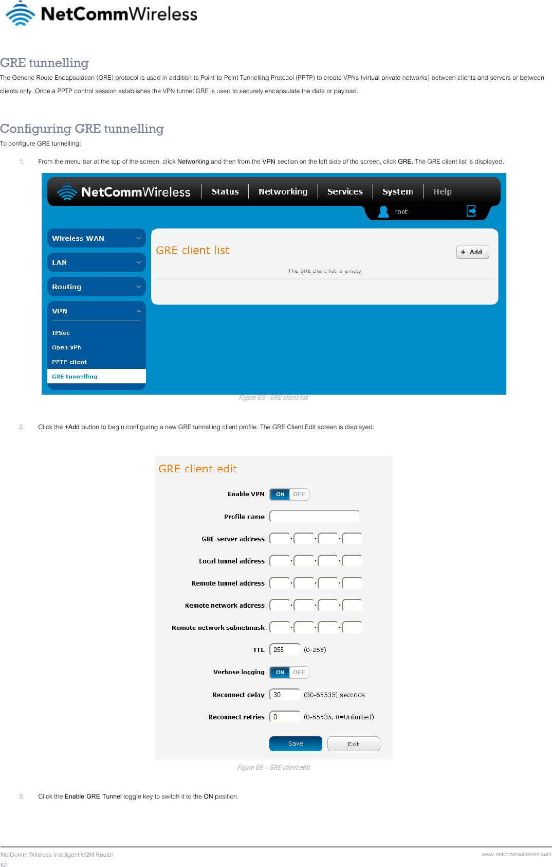 62  NetComm Wireless Intelligent M2M Router www.netcommwireless.comGRE tunnelling The Generic Route Encapsulation (GRE) protocol is used in addition to Point-to-Point Tunnelling Protocol (PPTP) to create VPNs (virtual private networks) between clients and servers or between clients only. Once a PPTP control session establishes the VPN tunnel GRE is used to securely encapsulate the data or payload.  Configuring GRE tunnelling To configure GRE tunnelling: 1. From the menu bar at the top of the screen, click Networking and then from the VPN section on the left side of the screen, click GRE. The GRE client list is displayed.  Figure 68 - GRE client list  2. Click the +Add button to begin configuring a new GRE tunnelling client profile. The GRE Client Edit screen is displayed.   Figure 69 – GRE client edit  3. Click the Enable GRE Tunnel toggle key to switch it to the ON position.   