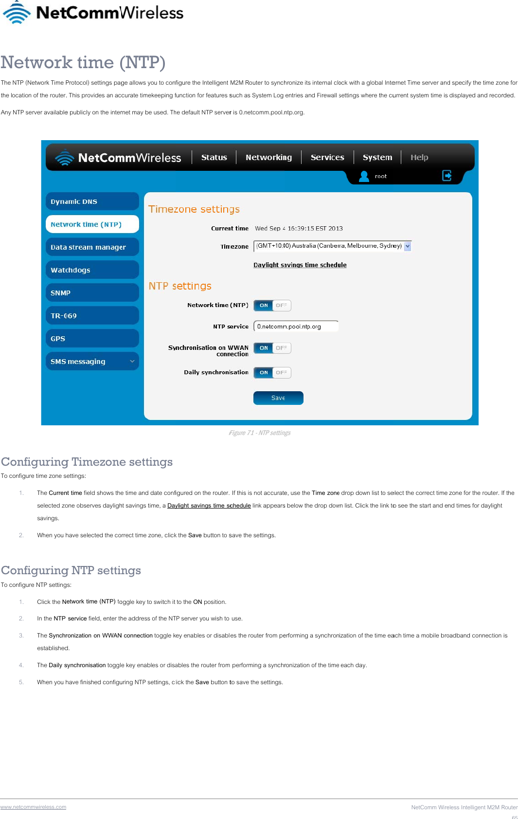 wwwNThe the lAny   CoTo c CoTo c .netcommwireless.com NetworkNTP (Network Time Pocation of the router. NTP server availableonfiguringonfigure time zone s1. The Currenselected zosavings. 2. When you honfiguringonfigure NTP setting1. Click the N2. In the NTP 3. The Synchrestablished4. The Daily s5. When you h k time (Protocol) settings pag. This provides an ace publicly on the interg Timezoneettings: nt time field shows theone observes daylighhave selected the cog NTP settis: etwork time (NTP) to service field, enter thronization on WWANd.  synchronisation togglhave finished configu(NTP) ge allows you to conccurate timekeeping frnet may be used. The settings e time and date confht savings time, a Dayrrect time zone, clickngs oggle key to switch it he address of the NTN connection toggle ke key enables or disauring NTP settings, c figure the Intelligent function for features she default NTP serverFigured on the router. ylight savings time sck the Save button to s to the ON position. TP server you wish to key enables or disablables the router fromlick the Save button tM2M Router to synchsuch as System Log r is 0.netcomm.pool.nFigure 71 - NTP setting If this is not accuratechedule link appearssave the settings.  use. es the router from pem performing a synchrto save the settings. hronize its internal clo entries and Firewall ntp.org. ngs e, use the Time zones below the drop dowerforming a synchronronization of the timeock with a global Intesettings where the cue drop down list to sewn list. Click the link toization of the time ea each day. NetComm Wireernet Time server andurrent system time is elect the correct time o see the start and each time a mobile broeless Intelligent M2M Rd specify the time zo displayed and recor  zone for the router. Ind times for daylight oadband connection Router65ne for rded. f the   is 