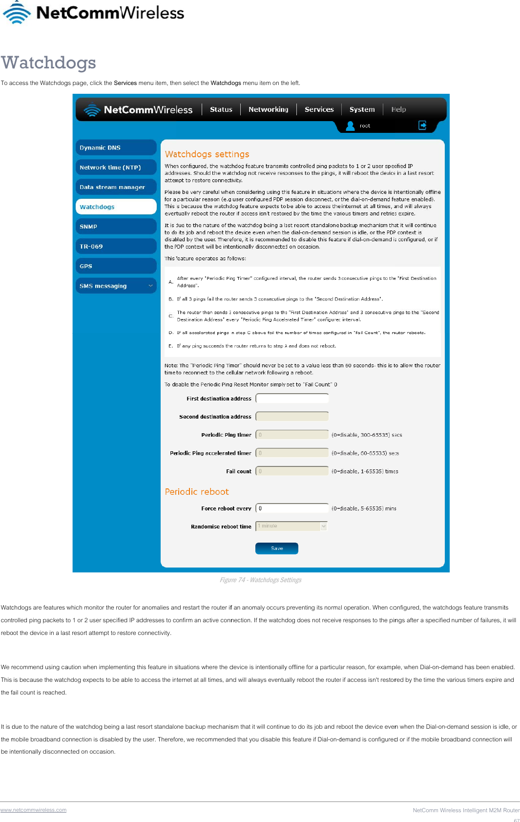 wwwWTo a Watccontrebo We rThis the f It is dthe mbe in.netcommwireless.com Watchdoccess the Watchdogchdogs are features wtrolled ping packets toot the device in a lasrecommend using ca is because the watcfail count is reached. due to the nature of tmobile broadband contentionally disconne ogs gs page, click the Sewhich monitor the roto 1 or 2 user specifiest resort attempt to reaution when implemechdog expects to be a the watchdog being aonnection is disabledected on occasion. rvices menu item, theuter for anomalies aned IP addresses to cestore connectivity. enting this feature in sable to access the ina last resort standalod by the user. Therefo en select the WatchdFigund restart the router ifonfirm an active connsituations where the dnternet at all times, anone backup mechanisore, we recommendedogs menu item on thure 74 - Watchdogs Sef an anomaly occurs nection. If the watchddevice is intentionallynd will always eventusm that it will continued that you disable the left. ettings  preventing its normadog does not receivey offline for a particulaally reboot the routerue to do its job and rehis feature if Dial-on-dal operation. When coe responses to the pinar reason, for exampr if access isn&apos;t restoreboot the device evendemand is configuredNetComm Wireonfigured, the watchdngs after a specifiedple, when Dial-on-demred by the time the vn when the Dial-on-dd or if the mobile broeless Intelligent M2M R dogs feature transmit number of failures, imand has been enabarious timers expire ademand session is idladband connection wRouter67ts t will bled. and le, or will 