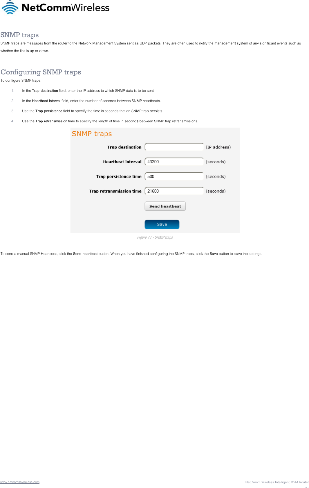 wwwSNSNMwhet CoTo c To s .netcommwireless.com NMP traps MP traps are messagether the link is up or donfiguringonfigure SNMP traps1. In the Trap 2. In the Hear3. Use the Tra4. Use the Traend a manual SNMP  es from the router to down. g SNMP tras:  destination field, entrtbeat interval field, eap persistence field toap retransmission timP Heartbeat, click the the Network Manageaps ter the IP address to nter the number of seo specify the time in me to specify the leng Send heartbeat butt ement System sent aswhich SNMP data is econds between SNMseconds that an SNMgth of time in secondsFon. When you have fs UDP packets. They to be sent. MP heartbeats. MP trap persists. s between SNMP trapFigure 77 - SNMP trapfinished configuring ty are often used to nop retransmissions. ps the SNMP traps, clickotify the managementk the Save button to sNetComm Wiret system of any signi save the settings. eless Intelligent M2M Rficant events such asRouter71s 