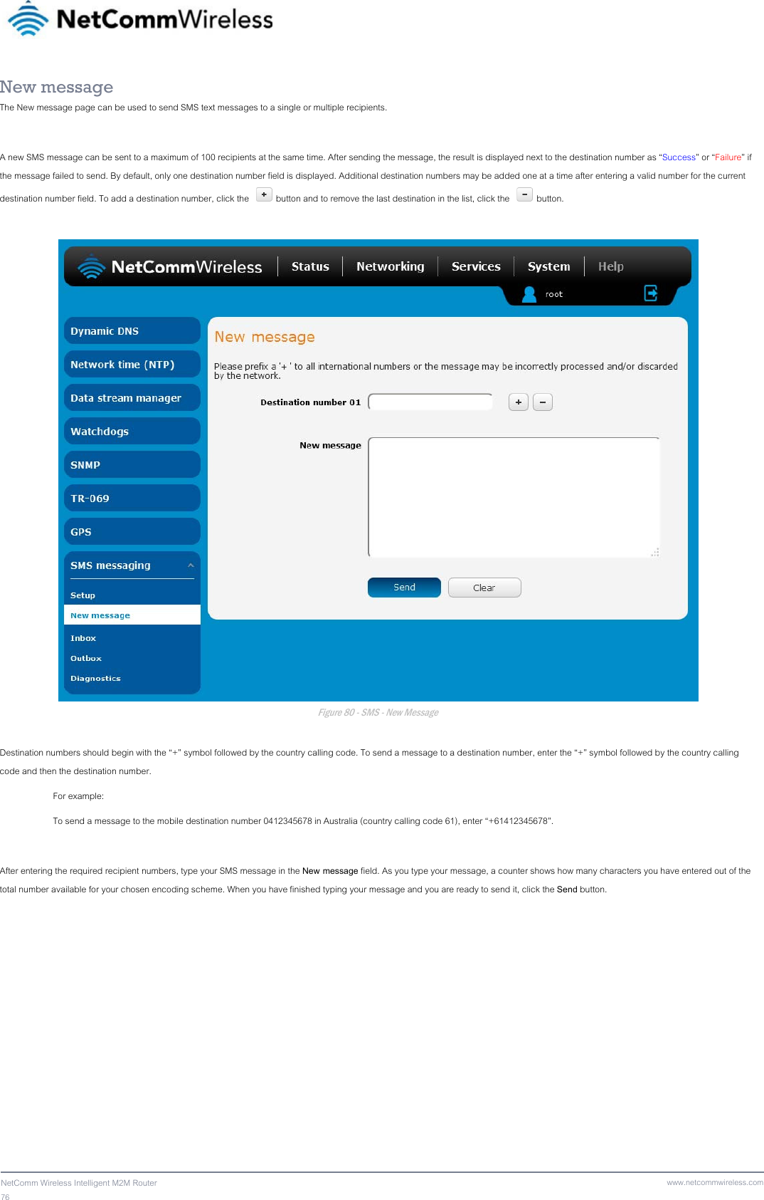 76  NetComm Wireless Intelligent M2M Router www.netcommwireless.comNew message The New message page can be used to send SMS text messages to a single or multiple recipients.  A new SMS message can be sent to a maximum of 100 recipients at the same time. After sending the message, the result is displayed next to the destination number as “Success” or “Failure” if the message failed to send. By default, only one destination number field is displayed. Additional destination numbers may be added one at a time after entering a valid number for the current destination number field. To add a destination number, click the   button and to remove the last destination in the list, click the  button.   Figure 80 - SMS - New Message  Destination numbers should begin with the “+” symbol followed by the country calling code. To send a message to a destination number, enter the “+” symbol followed by the country calling code and then the destination number.  For example: To send a message to the mobile destination number 0412345678 in Australia (country calling code 61), enter “+61412345678”.  After entering the required recipient numbers, type your SMS message in the New message field. As you type your message, a counter shows how many characters you have entered out of the total number available for your chosen encoding scheme. When you have finished typing your message and you are ready to send it, click the Send button.    