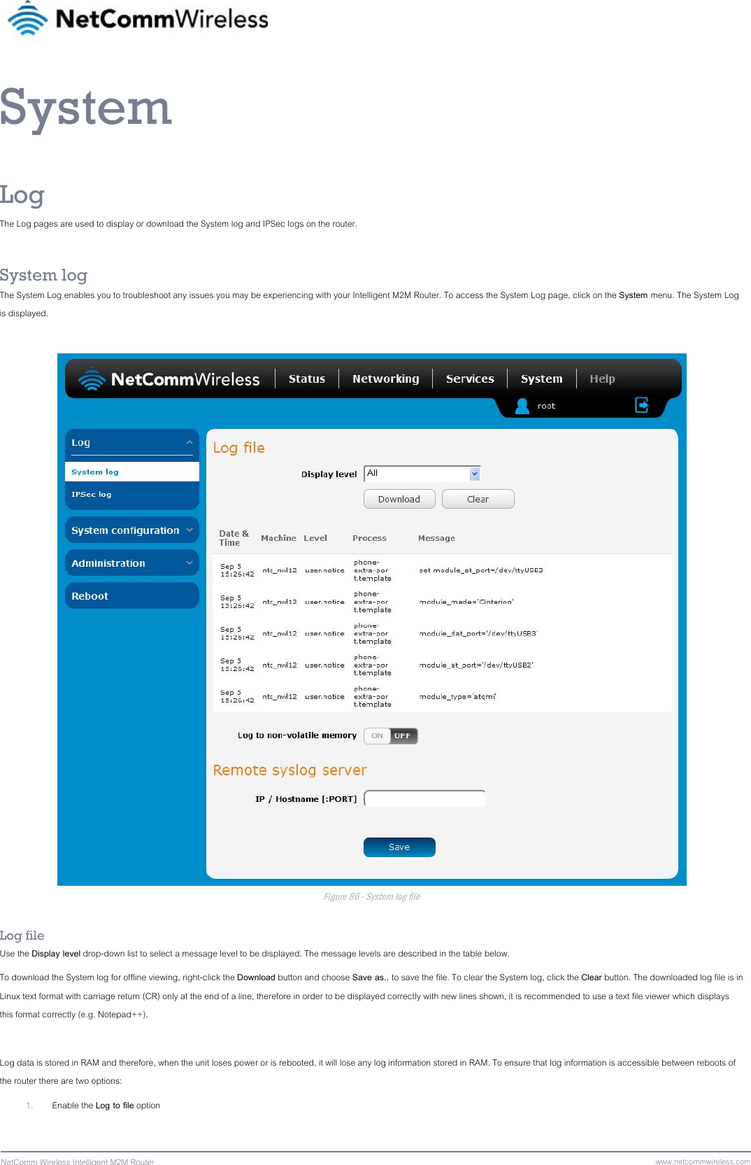 88  NetComm Wireless Intelligent M2M Router www.netcommwireless.comSystem Log The Log pages are used to display or download the System log and IPSec logs on the router.  System log The System Log enables you to troubleshoot any issues you may be experiencing with your Intelligent M2M Router. To access the System Log page, click on the System menu. The System Log is displayed.   Figure 86 - System log file  Log file Use the Display level drop-down list to select a message level to be displayed. The message levels are described in the table below. To download the System log for offline viewing, right-click the Download button and choose Save as.. to save the file. To clear the System log, click the Clear button. The downloaded log file is in Linux text format with carriage return (CR) only at the end of a line, therefore in order to be displayed correctly with new lines shown, it is recommended to use a text file viewer which displays this format correctly (e.g. Notepad++).  Log data is stored in RAM and therefore, when the unit loses power or is rebooted, it will lose any log information stored in RAM. To ensure that log information is accessible between reboots of the router there are two options: 1. Enable the Log to file option 