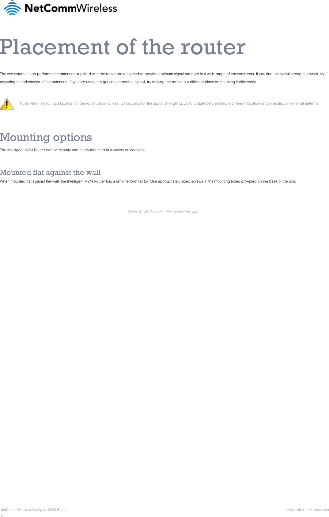 12  NetCPThe adjuMThe  MoWhe  Comm Wireless IntelligPlactwo external high-pesting the orientation  Note: When s MountinIntelligent M2M Routounted flaen mounted flat againgent M2M Router cemerformance antennas of the antennas. If yoselecting a location fong optioter can be quickly anat against thnst the wall, the Intelliment supplied with the rouou are unable to get aor the router, allow atons nd easily mounted in he wall gent M2M Router ha  of tuter are designed to an acceptable signalt least 20 seconds foa variety of locationss a slimline form factFigure 5 - Wthe  provide optimum sigl, try moving the routeor the signal strength s. tor. Use appropriately Wall mount - Flat aga rougnal strength in a wider to a different place LEDs to update befoy sized screws in theainst the wall uter e range of environmee or mounting it differore trying a different le mounting holes prov ents. If you find the srently. location or connectinvided on the base ofwww.netcommwirelignal strength is weang an external antennf the unit. less.comak, try na. 
