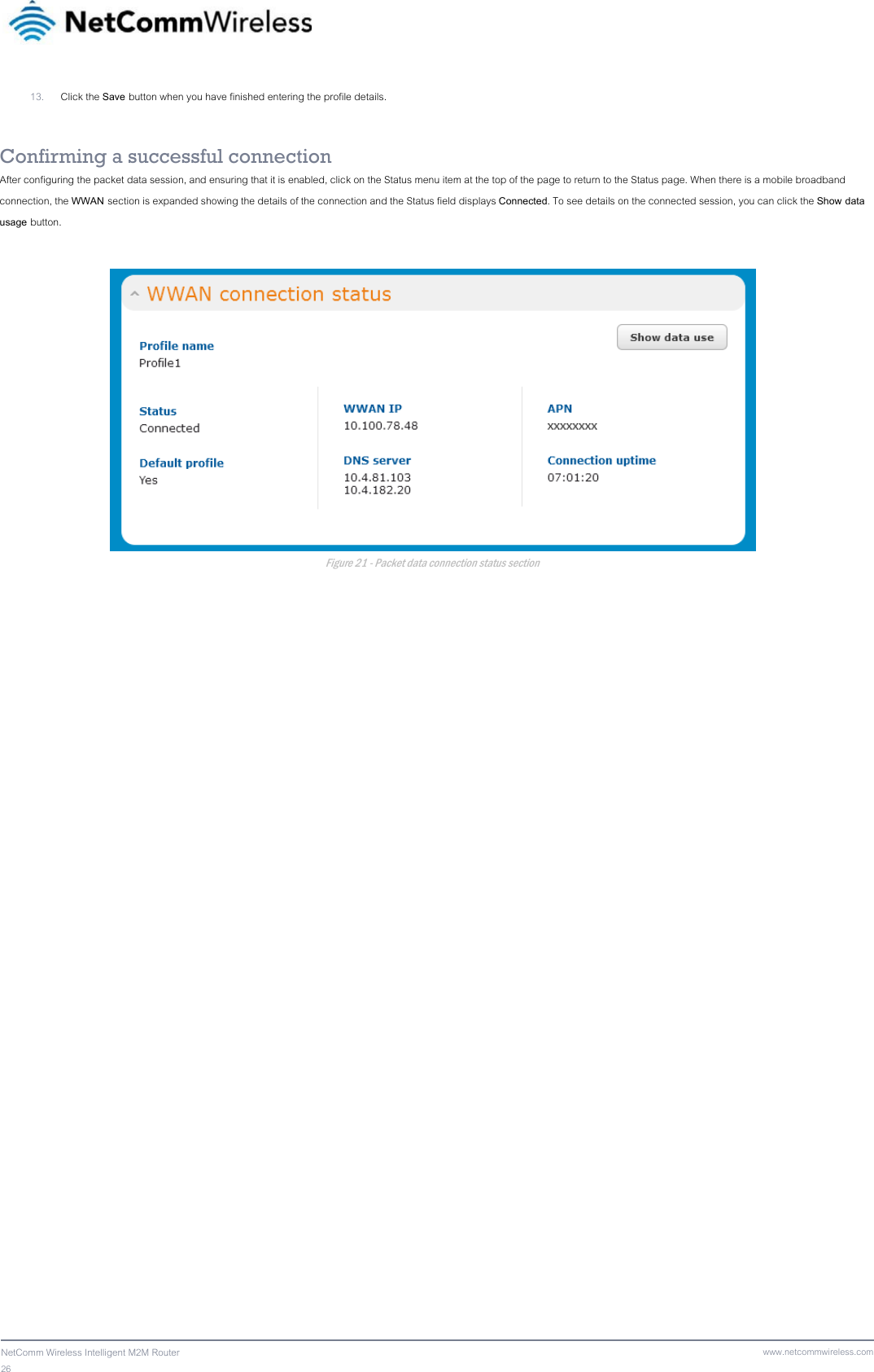 26  NetComm Wireless Intelligent M2M Router www.netcommwireless.com13. Click the Save button when you have finished entering the profile details.  Confirming a successful connection After configuring the packet data session, and ensuring that it is enabled, click on the Status menu item at the top of the page to return to the Status page. When there is a mobile broadband connection, the WWAN section is expanded showing the details of the connection and the Status field displays Connected. To see details on the connected session, you can click the Show data usage button.   Figure 21 - Packet data connection status section 