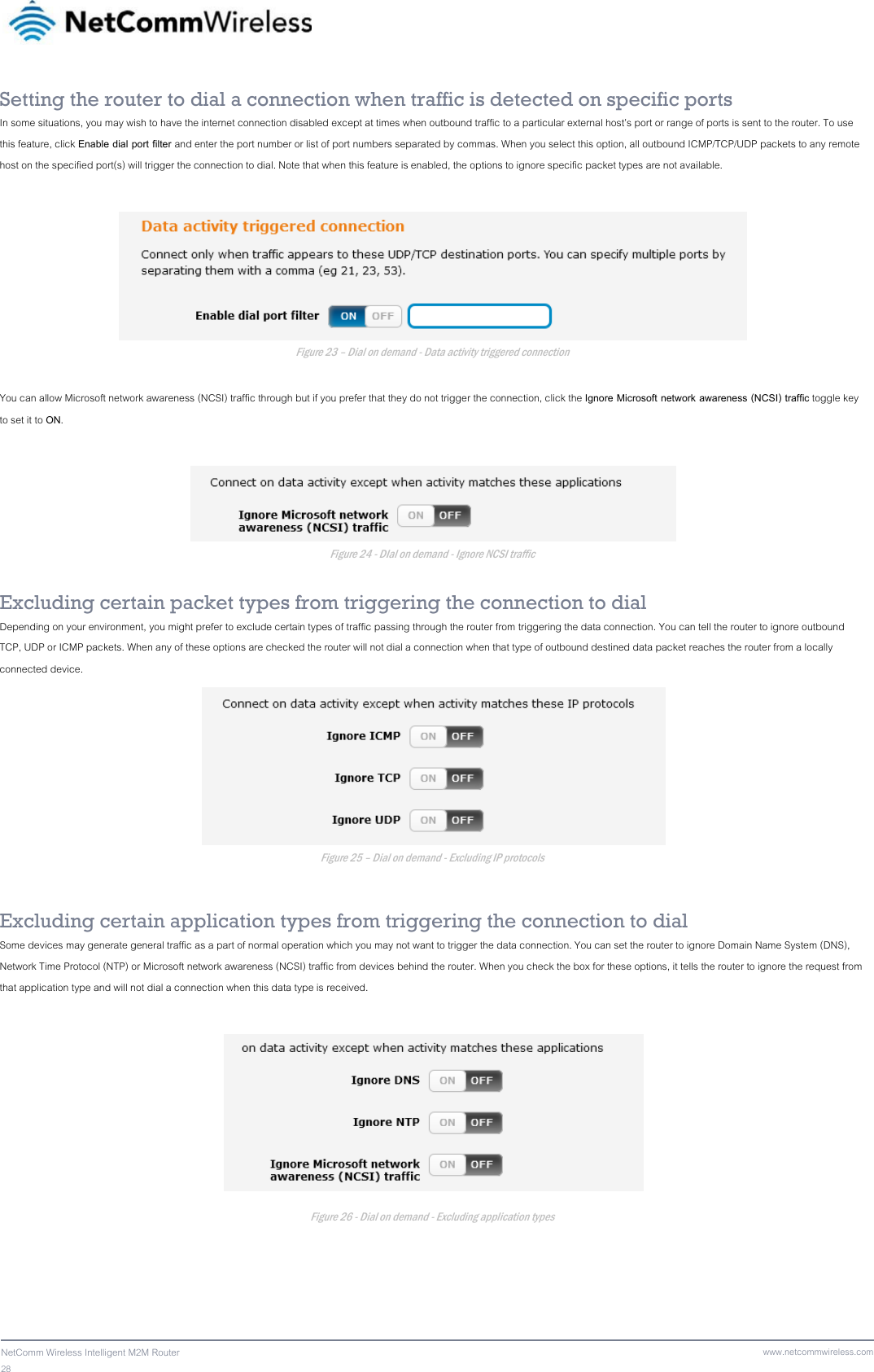 28  NetComm Wireless Intelligent M2M Router www.netcommwireless.comSetting the router to dial a connection when traffic is detected on specific ports In some situations, you may wish to have the internet connection disabled except at times when outbound traffic to a particular external host’s port or range of ports is sent to the router. To use this feature, click Enable dial port filter and enter the port number or list of port numbers separated by commas. When you select this option, all outbound ICMP/TCP/UDP packets to any remote host on the specified port(s) will trigger the connection to dial. Note that when this feature is enabled, the options to ignore specific packet types are not available.   Figure 23 – Dial on demand - Data activity triggered connection  You can allow Microsoft network awareness (NCSI) traffic through but if you prefer that they do not trigger the connection, click the Ignore Microsoft network awareness (NCSI) traffic toggle key to set it to ON.   Figure 24 - DIal on demand - Ignore NCSI traffic  Excluding certain packet types from triggering the connection to dial Depending on your environment, you might prefer to exclude certain types of traffic passing through the router from triggering the data connection. You can tell the router to ignore outbound TCP, UDP or ICMP packets. When any of these options are checked the router will not dial a connection when that type of outbound destined data packet reaches the router from a locally connected device.  Figure 25 – Dial on demand - Excluding IP protocols Excluding certain application types from triggering the connection to dial Some devices may generate general traffic as a part of normal operation which you may not want to trigger the data connection. You can set the router to ignore Domain Name System (DNS), Network Time Protocol (NTP) or Microsoft network awareness (NCSI) traffic from devices behind the router. When you check the box for these options, it tells the router to ignore the request from that application type and will not dial a connection when this data type is received.  Figure 26 - Dial on demand - Excluding application types 