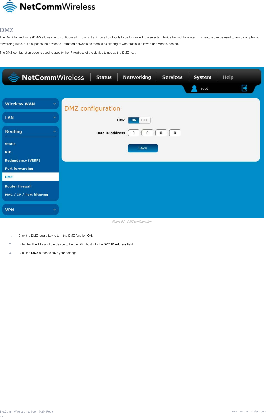 46  NetComm Wireless Intelligent M2M Router www.netcommwireless.comDMZ The Demilitarized Zone (DMZ) allows you to configure all incoming traffic on all protocols to be forwarded to a selected device behind the router. This feature can be used to avoid complex port forwarding rules, but it exposes the device to untrusted networks as there is no filtering of what traffic is allowed and what is denied.  The DMZ configuration page is used to specify the IP Address of the device to use as the DMZ host.   Figure 51 - DMZ configuration  1. Click the DMZ toggle key to turn the DMZ function ON.  2. Enter the IP Address of the device to be the DMZ host into the DMZ IP Address field. 3. Click the Save button to save your settings.   