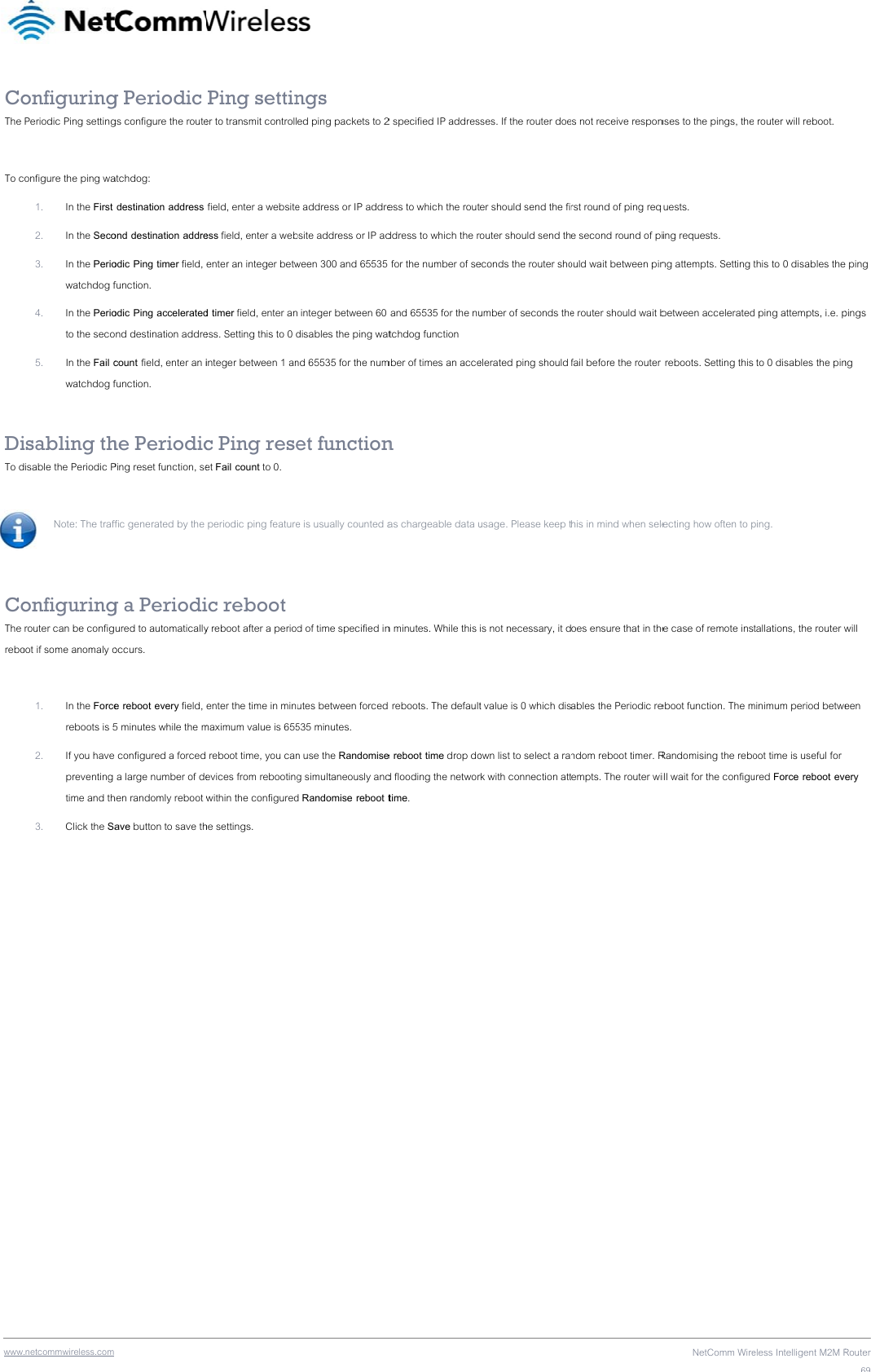 wwwCoThe  To c DiTo d  CoThe rebo   .netcommwireless.com onfiguringPeriodic Ping settingonfigure the ping wa1. In the First 2. In the Seco3. In the Periowatchdog f4. In the Perioto the seco5. In the Fail cwatchdog fisabling thdisable the Periodic PNote: The traff onfiguringrouter can be configoot if some anomaly o1. In the Forcereboots is 52. If you have preventing time and th3. Click the Sa g Periodic gs configure the routeatchdog:  destination address ond destination addreodic Ping timer field, function. odic Ping acceleratednd destination addrecount field, enter an ifunction. he PeriodicPing reset function, sefic generated by the g a Periodiured to automaticallyoccurs. e reboot every field, 5 minutes while the m configured a forced  a large number of dehen randomly reboot wave button to save th Ping settiner to transmit controllfield, enter a websiteess field, enter a webenter an integer betwd timer field, enter aness. Setting this to 0 dinteger between 1 anc Ping reseet Fail count to 0.  periodic ping featureic reboot y reboot after a periodenter the time in minmaximum value is 655 reboot time, you canevices from rebootingwithin the configuredhe settings.  ngs ed ping packets to 2e address or IP addrebsite address or IP adween 300 and 65535  integer between 60 disables the ping watnd 65535 for the numet functione is usually counted ad of time specified inutes between forced 535 minutes. n use the Randomiseg simultaneously andd Randomise reboot t2 specified IP addresess to which the routddress to which the r for the number of se and 65535 for the nutchdog function mber of times an accen as chargeable data un minutes. While this  reboots. The defaulte reboot time drop dod flooding the networtime. ses. If the router doeer should send the fiouter should send theconds the router shoumber of seconds theelerated ping should usage. Please keep tis not necessary, it dt value is 0 which disown list to select a rark with connection atts not receive responrst round of ping reqe second round of piould wait between pine router should wait bfail before the router his in mind when seleoes ensure that in theables the Periodic rendom reboot timer. Rempts. The router wiNetComm Wirenses to the pings, theuests. ing requests. ng attempts. Setting between accelerated reboots. Setting thisecting how often to pe case of remote inseboot function. The mRandomising the reboill wait for the configueless Intelligent M2M Re router will reboot. this to 0 disables thed ping attempts, i.e. p to 0 disables the pinping. tallations, the router wminimum period betweoot time is useful for ured Force reboot evRouter69e ping pings ng will een ery 