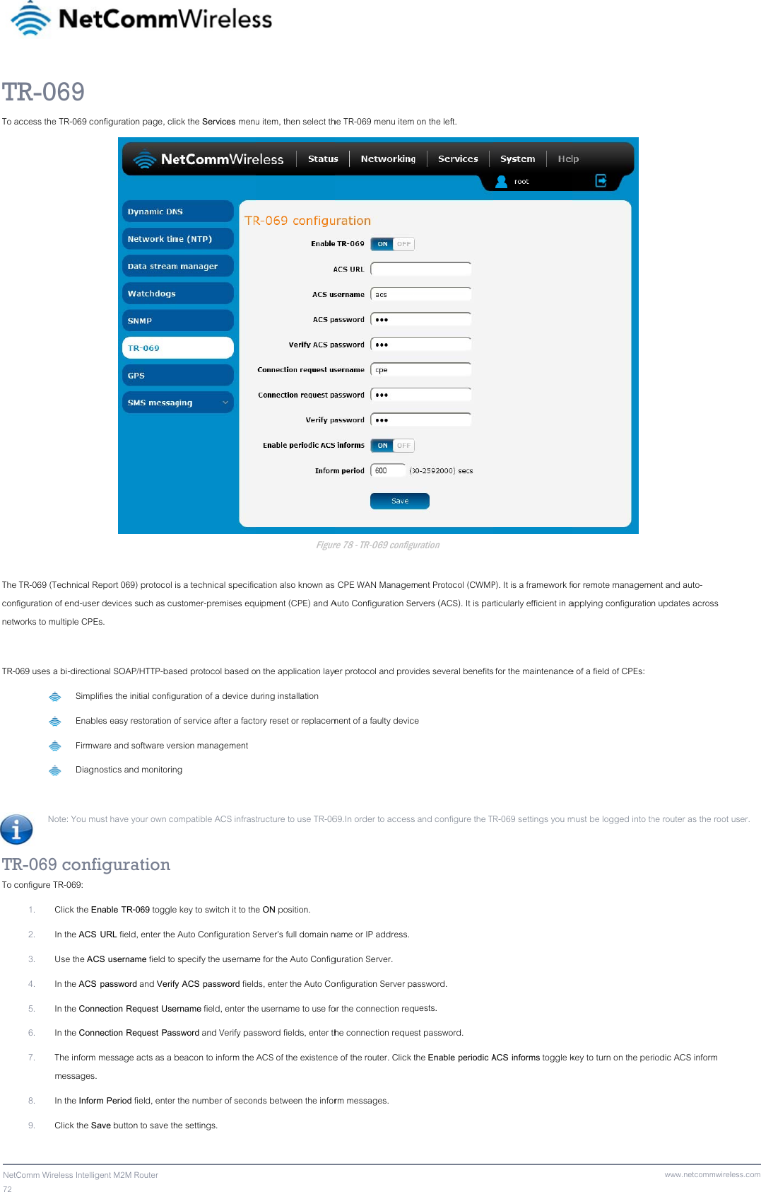 72  NetCTRTo aThe confnetw TR-0 TRTo cComm Wireless IntelligR-069 ccess the TR-069 coTR-069 (Technical Rfiguration of end-userworks to multiple CPE069 uses a bi-directio Simpl Enabl Firmw DiagnNote: You mu R-069 confionfigure TR-069: 1. Click the En2. In the ACS 3. Use the AC4. In the ACS 5. In the Conn6. In the Conn7. The inform messages. 8. In the Inform9. Click the Sagent M2M Router onfiguration page, clicReport 069) protocol ir devices such as cuEs. onal SOAP/HTTP-basifies the initial configes easy restoration oware and software vernostics and monitorinust have your own cofiguration nable TR-069 toggle URL field, enter the CS username field to  password and Verifynection Request Usenection Request Pas message acts as a b m Period field, enter ave button to save thck the Services mens a technical specificstomer-premises eqused protocol based ouration of a device dof service after a factorsion management g ompatible ACS infras key to switch it to th Auto Configuration S specify the usernamy ACS password fieldrname field, enter thesword and Verify pasbeacon to inform the  the number of seconhe settings. u item, then select thFigurecation also known as uipment (CPE) and An the application layeuring installation ory reset or replacemtructure to use TR-06e ON position. Server’s full domain ne for the Auto Configds, enter the Auto Coe username to use fossword fields, enter thACS of the existencends between the inforhe TR-069 menu itemre 78 - TR-069 configu  CPE WAN ManagemAuto Configuration Seer protocol and provment of a faulty devic69.In order to accessname or IP address. guration Server. onfiguration Server paor the connection reqhe connection requee of the router. Click trm messages.  on the left. guration ment Protocol (CWMPervers (ACS). It is parides several benefitse s and configure the Tassword. uests. st password. the Enable periodic A P). It is a framework forticularly efficient in a for the maintenanceR-069 settings you mACS informs toggle k for remote managemapplying configuratioe of a field of CPEs: must be logged into thkey to turn on the perwww.netcommwirelent and auto-n updates across he router as the root riodic ACS inform less.comuser. 