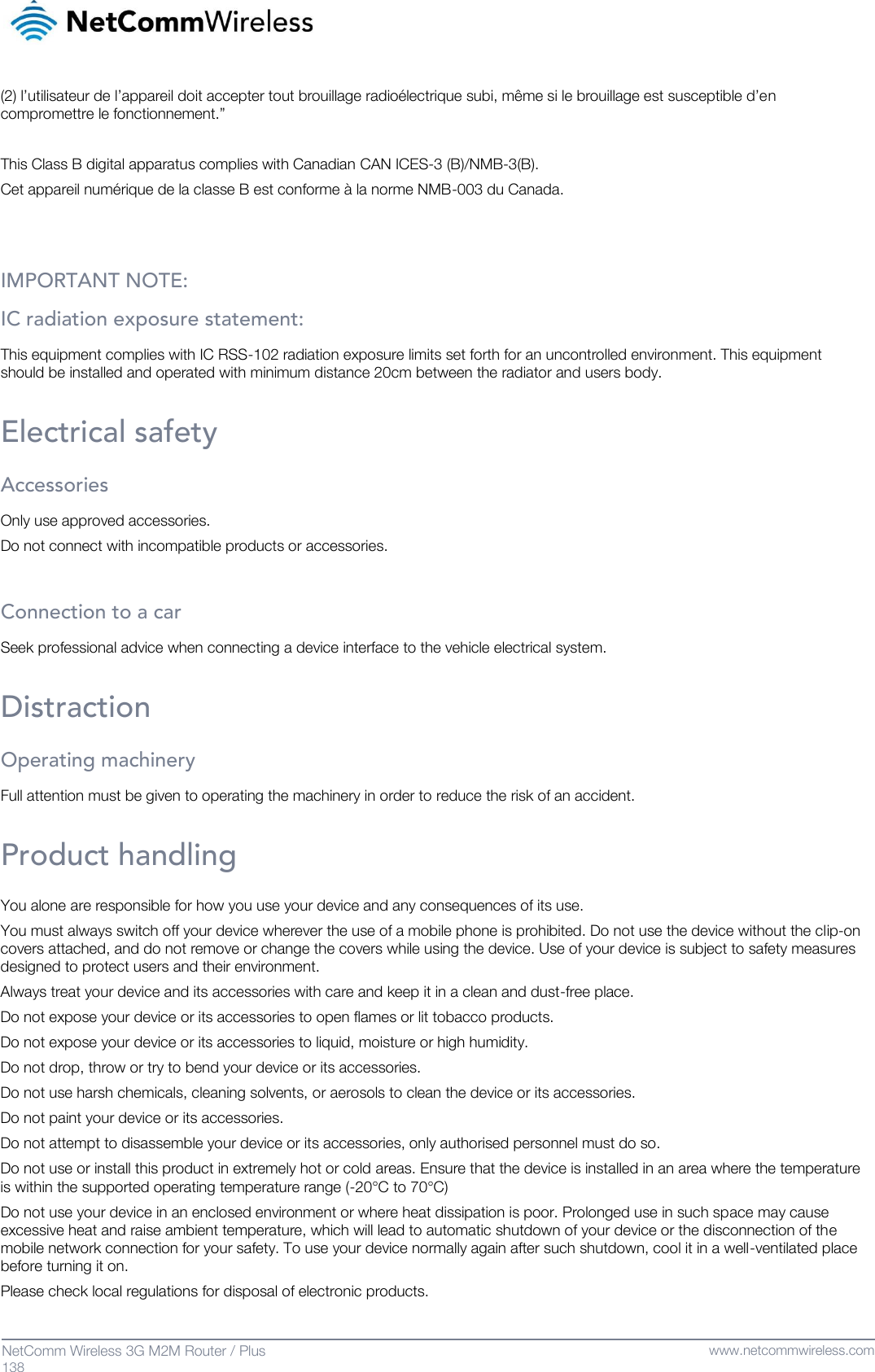   138  NetComm Wireless 3G M2M Router / Plus   www.netcommwireless.com (2) l’utilisateur de l’appareil doit accepter tout brouillage radioélectrique subi, même si le brouillage est susceptible d’en compromettre le fonctionnement.”  This Class B digital apparatus complies with Canadian CAN ICES-3 (B)/NMB-3(B). Cet appareil numérique de la classe B est conforme à la norme NMB-003 du Canada.   IMPORTANT NOTE: IC radiation exposure statement: This equipment complies with IC RSS-102 radiation exposure limits set forth for an uncontrolled environment. This equipment should be installed and operated with minimum distance 20cm between the radiator and users body.  Electrical safety Accessories Only use approved accessories. Do not connect with incompatible products or accessories.  Connection to a car Seek professional advice when connecting a device interface to the vehicle electrical system.  Distraction Operating machinery Full attention must be given to operating the machinery in order to reduce the risk of an accident.  Product handling You alone are responsible for how you use your device and any consequences of its use. You must always switch off your device wherever the use of a mobile phone is prohibited. Do not use the device without the clip-on covers attached, and do not remove or change the covers while using the device. Use of your device is subject to safety measures designed to protect users and their environment. Always treat your device and its accessories with care and keep it in a clean and dust-free place. Do not expose your device or its accessories to open flames or lit tobacco products. Do not expose your device or its accessories to liquid, moisture or high humidity. Do not drop, throw or try to bend your device or its accessories. Do not use harsh chemicals, cleaning solvents, or aerosols to clean the device or its accessories. Do not paint your device or its accessories. Do not attempt to disassemble your device or its accessories, only authorised personnel must do so. Do not use or install this product in extremely hot or cold areas. Ensure that the device is installed in an area where the temperature is within the supported operating temperature range (-20°C to 70°C) Do not use your device in an enclosed environment or where heat dissipation is poor. Prolonged use in such space may cause excessive heat and raise ambient temperature, which will lead to automatic shutdown of your device or the disconnection of the mobile network connection for your safety. To use your device normally again after such shutdown, cool it in a well-ventilated place before turning it on. Please check local regulations for disposal of electronic products. 