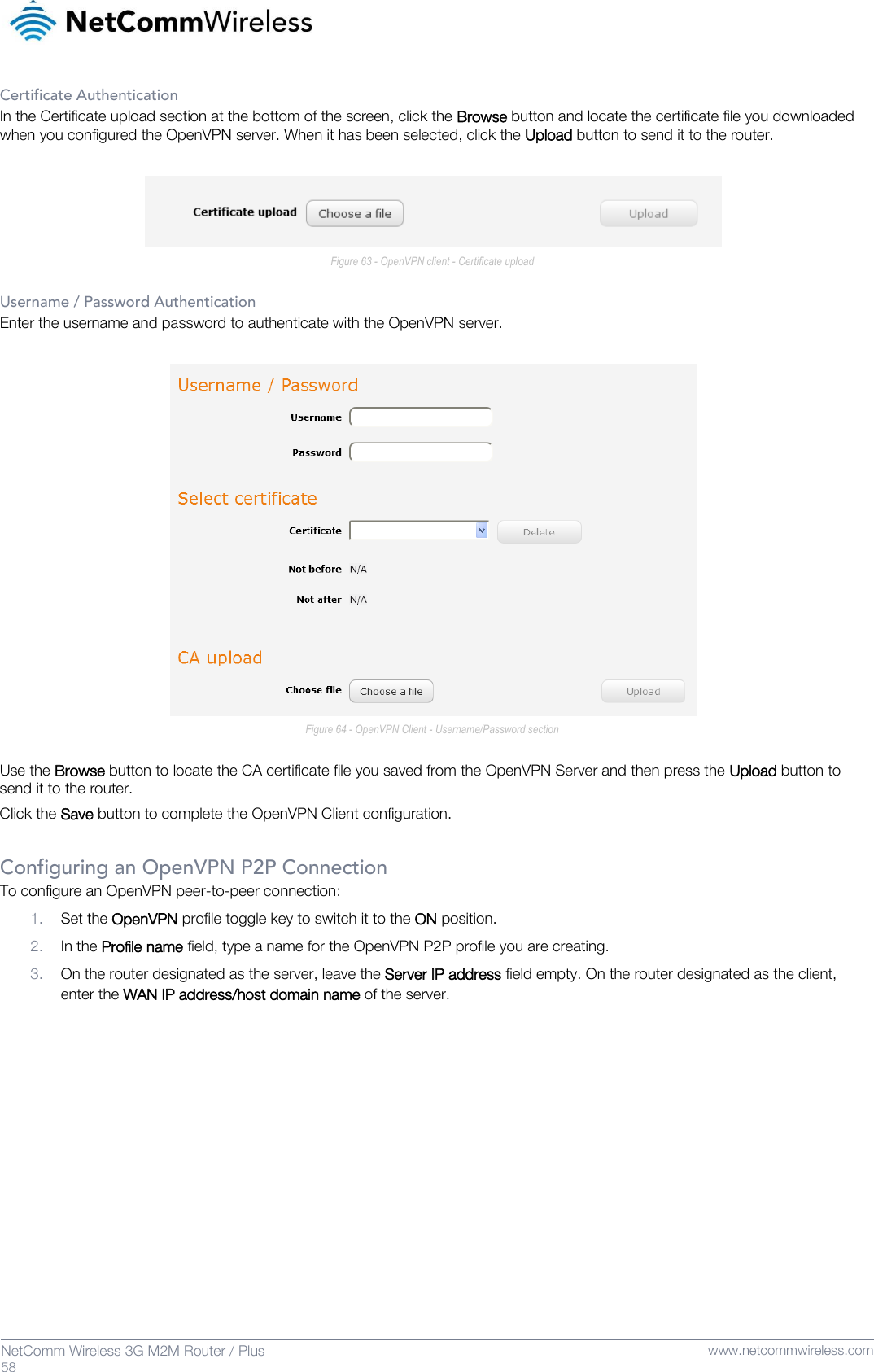   58  NetComm Wireless 3G M2M Router / Plus   www.netcommwireless.com Certificate Authentication In the Certificate upload section at the bottom of the screen, click the Browse button and locate the certificate file you downloaded when you configured the OpenVPN server. When it has been selected, click the Upload button to send it to the router.   Figure 63 - OpenVPN client - Certificate upload  Username / Password Authentication Enter the username and password to authenticate with the OpenVPN server.   Figure 64 - OpenVPN Client - Username/Password section  Use the Browse button to locate the CA certificate file you saved from the OpenVPN Server and then press the Upload button to send it to the router. Click the Save button to complete the OpenVPN Client configuration.  Configuring an OpenVPN P2P Connection To configure an OpenVPN peer-to-peer connection: 1. Set the OpenVPN profile toggle key to switch it to the ON position. 2. In the Profile name field, type a name for the OpenVPN P2P profile you are creating. 3. On the router designated as the server, leave the Server IP address field empty. On the router designated as the client, enter the WAN IP address/host domain name of the server.     