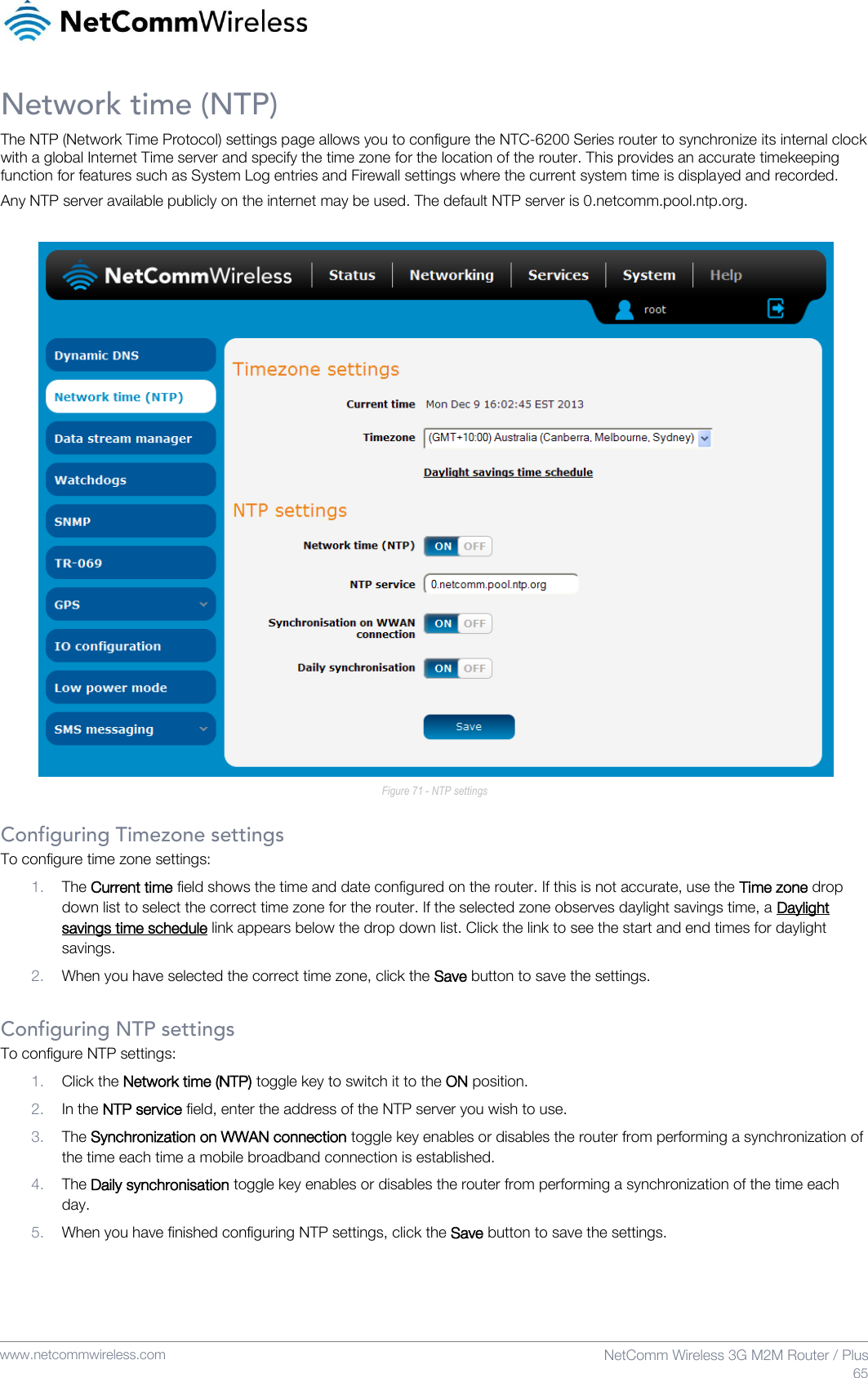    www.netcommwireless.com  NetComm Wireless 3G M2M Router / Plus  65 Network time (NTP) The NTP (Network Time Protocol) settings page allows you to configure the NTC-6200 Series router to synchronize its internal clock with a global Internet Time server and specify the time zone for the location of the router. This provides an accurate timekeeping function for features such as System Log entries and Firewall settings where the current system time is displayed and recorded. Any NTP server available publicly on the internet may be used. The default NTP server is 0.netcomm.pool.ntp.org.   Figure 71 - NTP settings  Configuring Timezone settings To configure time zone settings: 1. The Current time field shows the time and date configured on the router. If this is not accurate, use the Time zone drop down list to select the correct time zone for the router. If the selected zone observes daylight savings time, a Daylight savings time schedule link appears below the drop down list. Click the link to see the start and end times for daylight savings. 2. When you have selected the correct time zone, click the Save button to save the settings.  Configuring NTP settings To configure NTP settings: 1. Click the Network time (NTP) toggle key to switch it to the ON position. 2. In the NTP service field, enter the address of the NTP server you wish to use. 3. The Synchronization on WWAN connection toggle key enables or disables the router from performing a synchronization of the time each time a mobile broadband connection is established.  4. The Daily synchronisation toggle key enables or disables the router from performing a synchronization of the time each day. 5. When you have finished configuring NTP settings, click the Save button to save the settings.    