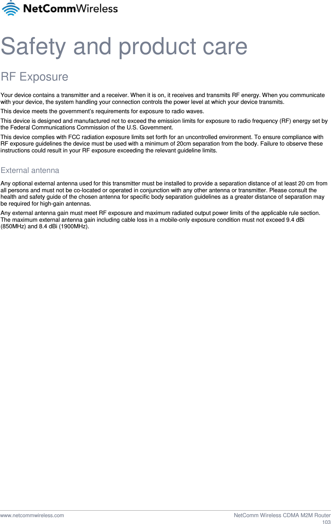  Safety and product care RF Exposure Your device contains a transmitter and a receiver. When it is on, it receives and transmits RF energy. When you communicate with your device, the system handling your connection controls the power level at which your device transmits. This device meets the government’s requirements for exposure to radio waves. This device is designed and manufactured not to exceed the emission limits for exposure to radio frequency (RF) energy set by the Federal Communications Commission of the U.S. Government. This device complies with FCC radiation exposure limits set forth for an uncontrolled environment. To ensure compliance with RF exposure guidelines the device must be used with a minimum of 20cm separation from the body. Failure to observe these instructions could result in your RF exposure exceeding the relevant guideline limits.  External antenna Any optional external antenna used for this transmitter must be installed to provide a separation distance of at least 20 cm from all persons and must not be co-located or operated in conjunction with any other antenna or transmitter. Please consult the health and safety guide of the chosen antenna for specific body separation guidelines as a greater distance of separation may be required for high-gain antennas. Any external antenna gain must meet RF exposure and maximum radiated output power limits of the applicable rule section. The maximum external antenna gain including cable loss in a mobile-only exposure condition must not exceed 9.4 dBi (850MHz) and 8.4 dBi (1900MHz).       www.netcommwireless.com  NetComm Wireless CDMA M2M Router  103 
