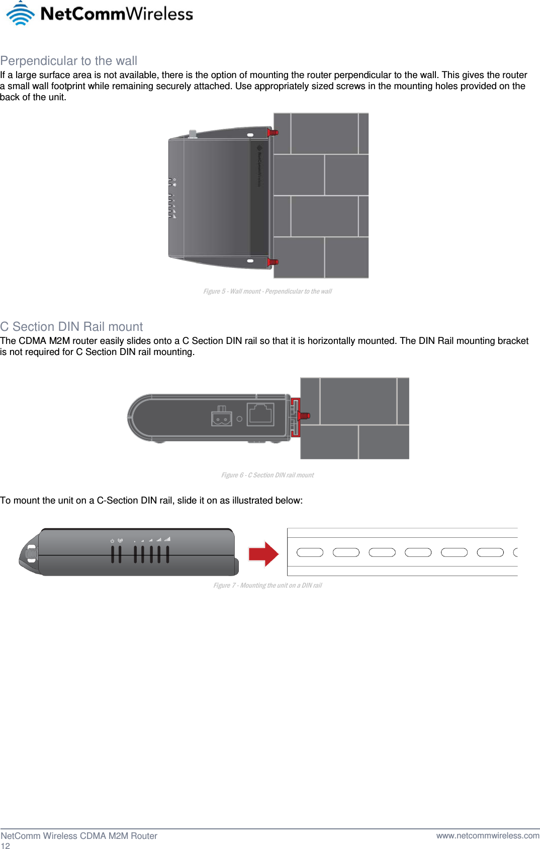  Perpendicular to the wall If a large surface area is not available, there is the option of mounting the router perpendicular to the wall. This gives the router a small wall footprint while remaining securely attached. Use appropriately sized screws in the mounting holes provided on the back of the unit.  Figure 5 - Wall mount - Perpendicular to the wall  C Section DIN Rail mount The CDMA M2M router easily slides onto a C Section DIN rail so that it is horizontally mounted. The DIN Rail mounting bracket is not required for C Section DIN rail mounting.   Figure 6 - C Section DIN rail mount  To mount the unit on a C-Section DIN rail, slide it on as illustrated below:   Figure 7 - Mounting the unit on a DIN rail     12  NetComm Wireless CDMA M2M Router   www.netcommwireless.com 