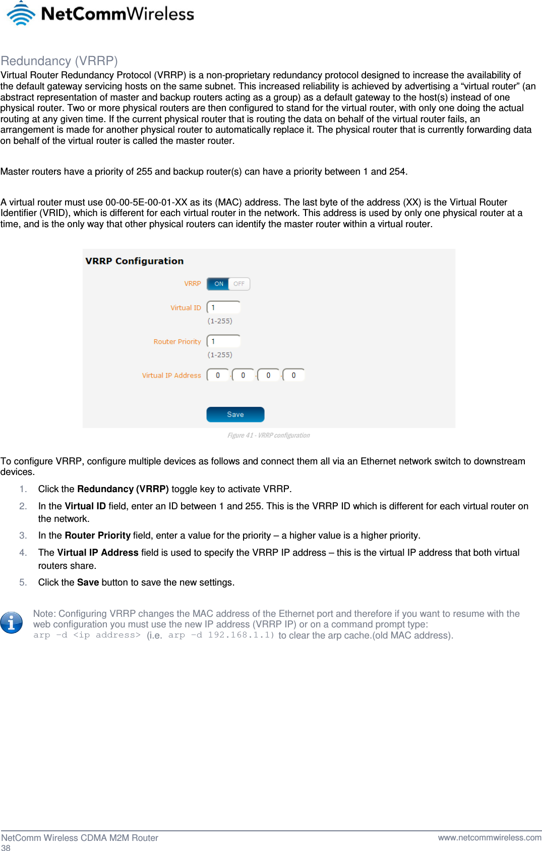  Redundancy (VRRP) Virtual Router Redundancy Protocol (VRRP) is a non-proprietary redundancy protocol designed to increase the availability of the default gateway servicing hosts on the same subnet. This increased reliability is achieved by advertising a “virtual router” (an abstract representation of master and backup routers acting as a group) as a default gateway to the host(s) instead of one physical router. Two or more physical routers are then configured to stand for the virtual router, with only one doing the actual routing at any given time. If the current physical router that is routing the data on behalf of the virtual router fails, an arrangement is made for another physical router to automatically replace it. The physical router that is currently forwarding data on behalf of the virtual router is called the master router.  Master routers have a priority of 255 and backup router(s) can have a priority between 1 and 254.  A virtual router must use 00-00-5E-00-01-XX as its (MAC) address. The last byte of the address (XX) is the Virtual Router Identifier (VRID), which is different for each virtual router in the network. This address is used by only one physical router at a time, and is the only way that other physical routers can identify the master router within a virtual router.   Figure 41 - VRRP configuration  To configure VRRP, configure multiple devices as follows and connect them all via an Ethernet network switch to downstream devices.  1. Click the Redundancy (VRRP) toggle key to activate VRRP. 2. In the Virtual ID field, enter an ID between 1 and 255. This is the VRRP ID which is different for each virtual router on the network. 3. In the Router Priority field, enter a value for the priority – a higher value is a higher priority. 4. The Virtual IP Address field is used to specify the VRRP IP address – this is the virtual IP address that both virtual routers share. 5. Click the Save button to save the new settings.  Note: Configuring VRRP changes the MAC address of the Ethernet port and therefore if you want to resume with the web configuration you must use the new IP address (VRRP IP) or on a command prompt type:  arp –d &lt;ip address&gt; (i.e. arp –d 192.168.1.1) to clear the arp cache.(old MAC address).     38  NetComm Wireless CDMA M2M Router   www.netcommwireless.com 